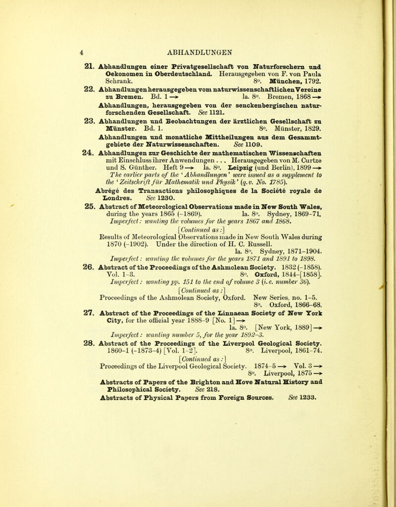 21. AbhancUniigeii eiuer F^vatgesellschaft von Natnrforschem und Oekonomen in Oberdeutschlaud. Herausgegeben von F. von Paula Schrank. 8. Miiucheu, 1792. 22. Abhandlungen herausgegeben vom natnrwisseuschaftlichenVereine zu Bremen. Bd. 1 —»• la. S^. Bremen, 1868 —»- Abhandlungen, herausgegeben von der senckenbergischen natnr- forschenden Gesellschaft. See 1121. 23. Abhandlungen und Beobachtungen der arztlichen Gesellschaft zn Munster. Bd. 1. 8°. Munster, 1829. Abhandlungen und monatliche Mittheilungen aus dem Gesammt- gebiete der Naturwissenschaffcen. See 1109. 24. Abhandlungen zur Geschichte der mathematischen Wissenschafben mit Einschluss ihrer Anwendungen . .. Herausgegeben von M. Curtze und S. Giinther. Heft 9-» la. 8o. Leipzig (und Berlin), 1899 T]te earlier parts of the 'Abhandlungen' were issued as a supplement to the ' Zeitschrift fur MathematiJc und Physih' {q. v. No. 1785). Abrege des Transactions philosophiques de la Societe royale de Londres. See 1230. 25. Abstract of Meteorological Observations made in New South Wales, during the years 1865 (-1869). la. 8. Sydney, 1869-71. Imperfect: tvanting the volumes for the years 1867 and 1868. [Continued as;] Results of Meteorological Qbservations made in New South Wales during 1870 (-1902). Under the direction of H. C. Russell. la. 8'\ Sydney, 1871-1904. Imperfect: tvanting the volumes for the years 1871 and 1891 to 1898. 26. Abstract of the Proceedings of the Ashmolean Society. 1832 (-1858). Vol. 1-3. 8'>. Oxford, 1844-[1858]. Imperfect: wanting pp. 151 to the end of volume 3 {i.e. number 36). [Continued as;] Proceedings of the Ashmolean Society, Oxford, New Series, no. 1-5. 8». Oxford, 1866-68, 27. Abstract of the Proceedings of the I>innaean Society of New York City, for the official year 1888-9 [No. 1] la. 80. [New York, 1889] -* Imperfect: tvanting number 5, for the year 1893-3. 28. Abstract of the Proceedings of the Liverpool Geological Society. 1860-1 (-1873-4) [Vol. 1-2]. 8. Liverpool, 1861-74. [Continued as .•] Proceedings of the Liverpool Geological Society. 1874-5 Vol. 3 —»• 8. Liverpool, 1875 Abstracts of Papers of the Brighton and Hove Natural History and Philosophical Society. See 218. Abstracts of Physical Papers from Foreign Sources. See 1233.