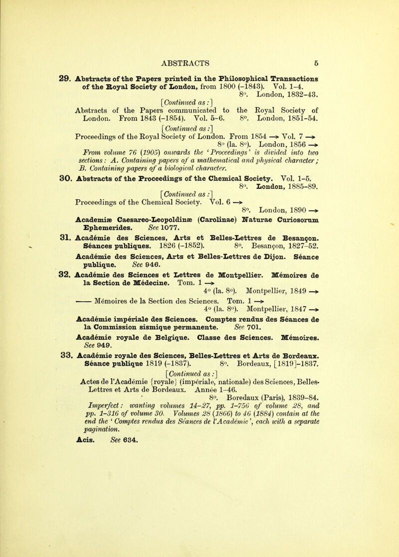 29. Abstracts of the Papers printed in the Philosophical Transactions of the Koyal Society of London, from 1800 (-1843). Vol. 1-4. 8'\ London, 1832-43. [Continued as;] Abstracts of the Papers communicated to the Royal Society of London. From 1843 (-1854). Vol. 5-6. 8°. London, 1851-54. [Continued asi] Proceedings of the Royal Society of London. From 1854 —> Vol. 7 —» S*^ (la. 8). London, 1856 -* From volume 76 {1905) onwards the ' Proceedings' is divided into ttvo sections: A. Containing papers of a mathematical and physical character ; B. Containing papers of a biological character. 30. Abstracts of the Proceedings of the Chemical Society. Vol. 1-5. 8'\ London, 1885-89. [Continued as;] Proceedings of the Chemical Society. Vol. 6 —» 8^ London, 1890 -»> Academise Caesareo-Leopoldinse (Carolinae) ITaturae Curiosomm Ephemerides. See 1077. 31. Academic des Sciences, Arts et Belles-Lettres de Besangon. Stances pnbUqnes. 1826 (-1852). 8°. Besan^on, 1827-52. Acad^mie des Sciences, Arts et Belles-Lettres de Dijon. Seance publiqne. See 946. 32. Academie des Sciences et Lettres de Montpellier. M^moires de la Section de Sl^decine. Tom. 1 —» 40 (la, 80). Montpellier, 1849 —» Memoires de la Section des Sciences. Tom. 1 — 40 (la. 8). Montpellier, 1847 Academie imperiale des Sciences. Comptes rendus des Seances de la Commission sismigue permanente. See 701. Academie royale de Belgique. Classe des Sciences. Memoires. See 949. 33. Academic royale des Sciences, Belles-Lettres et Arts de Bordeanz. Stance pubHque 1819 (-1837). 8. Bordeaux, [1819J-1837. [Continued as;] Actes de I'Academie {royale} (imperiale, nationale) des Sciences, Belles- Lettres et Arts de Bordeaux. Annee 1-46. 80. Boredaux (Paris), 1839-84. Imperfect: tvanting volumes 14-27, pp. 1-750 of volume 28, and pp. 1-316 of volume 30. Volumes 28 {1866) to 46 {1884) contain at the end the ' Comptes rendus des Seances de I'Academie', each with a separate pagination. Acis. See 684.