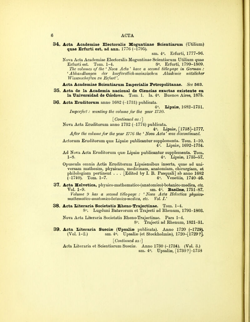 34. Acta Academiae Electoralis Mognntinae Scientiaram (Utilium) quae Erfarti est, ad ann. 1776 (-1795). sm. 4°. Erfurti, 1777-96. Nova Acta Academiae Electoralis Moguntinae Scientiaium Utilium quae Eifurtiest. Tom. 1-4. S. Erfurti, 1799-1809. The volumes of the ' Nova Acta ' have a second title-page in German : ' Ahhandlungen cler hurfurstlich-mainzischcn Akadcmie nutzlicher Wissenschaffen su Erfurt'. Acta Academiae Scientiarum Imperialis Fetropolitanae. See 563. 35. Acta de la Academia uacioucil de Cieucias ezactas existeute en la TTniversidad de Cordova. Tom. 1. la. 4**. Buenos Aires, 1875. 36. Acta Einiditornm anno 1682 (-1731) publicata. 4. Lipsiae, 1682-1731, Imperfect: wanting the volume for the year 1720. [Continued as;] Nova Acta Eruditorum anno 1732 (-1774) publicata. 4. Lipsiae, [173S]-1777. After the volume for the year 1776 the ' Nova Acta' was discontinued. Actorum Eruditorum quae Lipsise publicantur supplementa. Tom. 1-10. 4-^. Lipsije, 1692-1734. Ad Nova Acta Eruditorum quae Lipsise publicantur supplementa. Tom. 1-8. 4. Lipsiae, 1735-57. Opuscula omnia Actis Eruditorum Lipsiensibus inserta, quae ad uni- versam mathesim, physicam, medicinam, anatomiam, cbirurgiam, et philologiam pertinent . . . [Edited by I. B. Pasquali] ab anno 1682 (-1740). Tom. 1-7. 4. Venetiis, 1740-46. 37. Acta Helvetica, physico-mathematico-(anatomico)-botanico-medica, etc. Vol. 1-9. sm. 4>^. Basilese, 1751-87. Volume 9 has a second title-page : ' Nova Acta Helvetica physico' mathematico-anatomico-hofamco-medica, etc. Vol. I.' 38. Acta Literaria Societatis Rheno-Trajectinae. Tom. 1-4. 8. Lugduni Batavorum et Trajecti ad Khenum, 1793-1803. Nova Acta Literaria Societatis Kheno-Trajectinae. Pars 1-4. 8. Trajecti ad Rhenum, 1821-31. 39. Acta Literaria Saeciae (Upsaliae publicata). Anno 1720 (-1729). (Vol. 1-2.) sm. io. Upsali* (et Stockholmise), 1720-[1729 ?]. [Continued as:] Acta Literaria et Scientiarum Sueciae. Anno 1730 (-1734), (Vol. 3.) sm. 40. Upsali«, [1730?j-173d