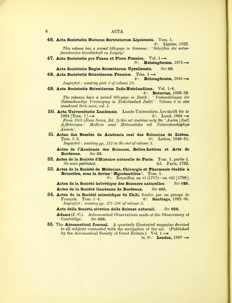 46. Acta Societatis Naturae Scrntatoimm Lipsiensis. Tom. 1. 40. Lipsiae, 1822. Hiis volume has a second title-page in German: ' Schriften cler natu/r- forschenden Gesellschaft zu Leipzig.' 47. Acta Societatis pro Fauna et Flora Feuuica. Vol. 1 —> 8. Helsiugforsiae, 1875—> Acta Societatis Begiae Scieutiarum XTpsalieusis. See 39. 48. Acta Societatis Scientiaram Feunicae. Tom. 1 —> 4. Helsingforsise, 1840 —» Imperfect: wanting part 2 of volume 25. 49. Acta Societatis Scientiaram Indo-Neerlaudicae. Vol. 1-6. 4. Bataviae, 1856-59. Tlie volumes have a second title-page in Butch: ' Verhandelingen der Natuurhmdige Vereeniging in Nederlandsch Indie.' Volume 6 is also numbered Serie nova, vol. 1. 50. Acta Universitatis Ltiudensis. Lunds Universitets Ars-skrift for ar 1864 [Tom. 1] 4. Lund, 1864 From 19U5 {Nova Series, Bd. 1) this set contains wtly the ' Andra \2nd^ A fdelningen: Medicin samt MatematisTia och NaturvetensTcapliga Amnen'. 51. Actas das Sessoes da Academia real das Scieucias de Lisboa. Tom. 1-3. 8°. Lisboa, 1849-51. Imperfect: tvanting pp. 112 to the end of volume 3. Actes de I'Academie des Sciences, Belles-Lettres et Arts de Bordeaux. See 33. 52. Actes de la Societe d'Histoire naturelle de Paris. Tom. 1, partie 1. No more published. fol. Paris, 1792. 53. Actes de la Society de M^decine, Chirurgie et Pharmacie etaUie a Bruxelles, sous la devise ' .Sgrotautibus'. Tom. 1. 80. Bruxelles, an vi (1797)—an viii [1799]. Actes de la Societe helv6tique des Sciences naturelles. See 620. Actes de la Soci6te linneenne de Bordeaux. See 455. 54. Actes de la Soci6t6 scientiiique du Chili, fondee par un groupe de Fran^ais. Tom. 1-4. 4°. Santiago, 1892-95. Imperfect: wanting pp. 177-296 of volume 2. Acts della Societa elvetica delle Scienze naturali. See 629. Adams (J. C). Astronomical Observations made at the Observatory of Cambridge. See 328. 55. The Aeronautical Journal. A quarterly illustrated magazine devoted to all subjects connected with the navigation of the air. (Published by the Aeronautical Society of Great Britain.) Vol. 1 —»■ la. 80. London, 1897 -*