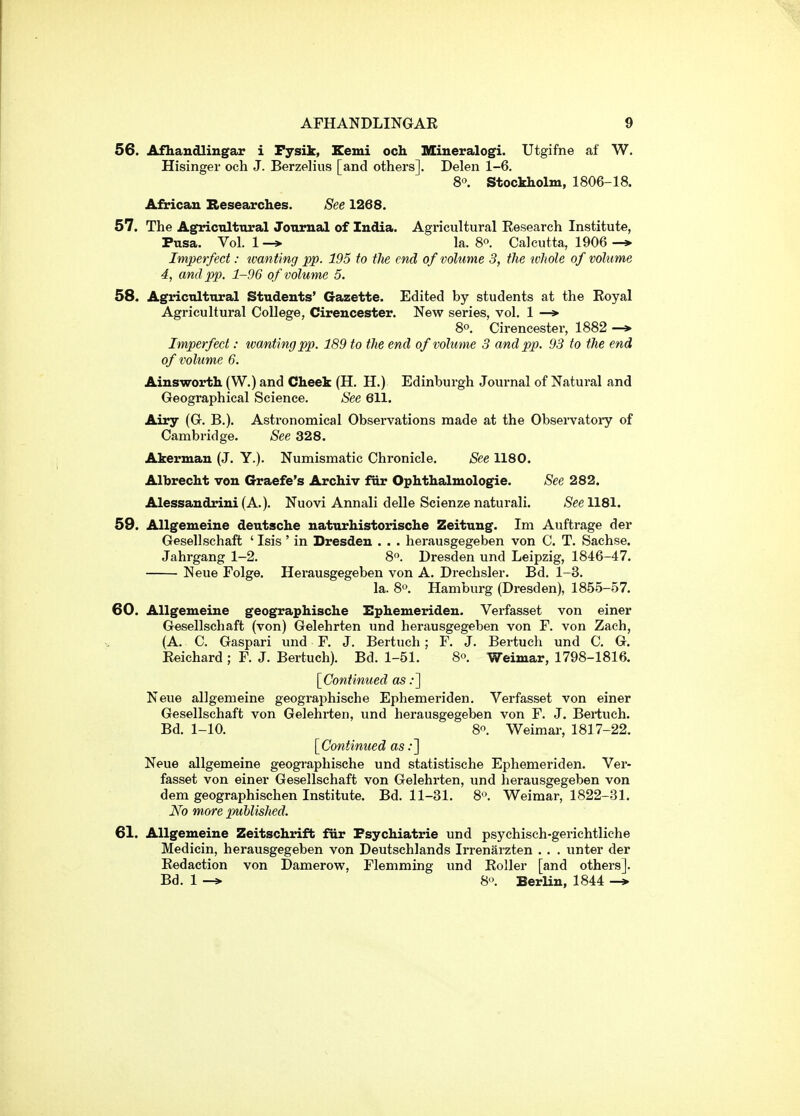 56. Afhaudlingar i Fysik, Eemi och Miueralogi. Utgifne af W. Hisinger och J. Berzelius [and others]. Delen 1-6. 8« Stockholm, 1806-18. African Researches. See 1268. 57. The Agricnlttiral Journal of India. Agricultural Research Institute, Pusa. Vol. 1 —> la. 8^. Calcutta, 1906 —» Imperfect: ivanting pp. 195 to the end of volume 3, the tvhole of volume 4, and pp. 1-96 of volume 5. 58. Agricnlttiral Students' Gazette. Edited by students at the Royal Agricultural College, Cirencester. New series, vol. 1 —» 8o. Cirencester, 1882 -* Imperfect: tvcmting pp. 189 to the end of volume 3 and pp. 93 to the end of volume 6. Ainsworth (W.) and Cheek (H. H.) Edinburgh Journal of Natural and Geographical Science. See 611. Airy (G. B.). Astronomical Observations made at the Obsei'vatory of Cambridge. See 328. Akerman (J. Y.). Numismatic Chronicle. See 1180. Albrecht von Graefe's Archiv fur Ophthalmologie. See 282. Alessandrini(A.). Nuovi Annali delle Scienzenaturali. SeeUSl. 59. Allgemeine deutsche naturhistorische Zeitung. Im Auftrage der Gesellschaft ' Isis' in Dresden . . . herausgegeben von C. T. Sachse. Jahrgang 1-2. 8. Dresden und Leipzig, 1846-47. Neue Folge. Herausgegeben von A. Drechsler. Bd. 1-3. la. 80 Hamburg (Dresden), 1855-57. 60. Allgemeine geographische Ephemeriden. Verfasset von einer Gesellschaft (von) Gelehrten und herausgegeben von F. von Zach, (A. C. Gaspari und F. J. Bertuch; F. J. Bertuch und C. G. Reichard ; F. J. Bertuch). Bd. 1-51. 8. Weimar, 1798-1816. [Continued as :~\ Neue allgemeine geographische Ephemeriden. Verfasset von einer Gesellschaft von Gelehrten, und herausgegeben von F. J. Bertuch. Bd. 1-10. 8. Weimar, 1817-22. [Continued as .•] Neue allgemeine geographische und statistische Ephemeriden. Ver- fasset von einer Gesellschaft von Gelehrten, und herausgegeben von dem geographischen Institute. Bd. 11-31. 8'\ Weimar, 1822-31. No more published. 61. Allgemeine Zeitschrift fiir Fsychiatrie und psychisch-gerichtliche Medicin, herausgegeben von Deutschlands Irrenarzten . . . unter der Redaction von Damerow, Flemming und Roller [and others]. Bd. 1 —» 8'>. Berlin, 1844