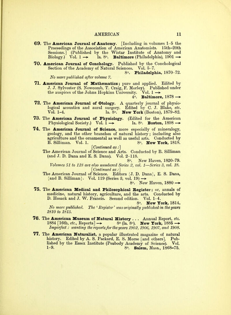 69. The American Journal of Anatomy. [Including in volumes 1-5 the Proceedings of the Association of American Anatomists. 15th-20th Sessions.] (Published by the Wistar Institute of Anatomy and Biology.) Vol. 1 -* la. 8. Baltimore (Philadelphia), 1901 -* 70. American Journal of Conchology. Published by the Conchological Section of the Academy of Natural Sciences. Vol. 5-7. 80. Philadelphia, 1870-72. No more published after volume 7. 71. American Journal of Mathematics; pure and applied. Edited by J. J. Sylvester (S. Newcomb, T. Craig, F. Morley). Published under the auspices of the Johns Hopkins University. Vol. 1 —> 40. Baltimore, 1878 -* 72. The American Journal of Otology. A quarterly journal of physio- logical acoustics and aural surgery. Edited by C. J. Blake, etc. Vol. 1-4. la. 80. New York (Boston), 1879-82. 73. The American Journal of Physiology. (Edited for the American Physiological Society.) Vol. 1 —» la. 80. Boston, 1898 —> 74. The American Journal of Science, more especially of mineralogy, geology, and the other branches of natural history; including also agriculture and the ornamental as well as useful arts. Conducted by B. Smiman. Vol. 1. 8'\ New York, 1818. [Continued as;] The American Journal of Science and Arts. Conducted by B. Silliman (and J. D. Dana and E. S. Dana). Vol. 2-118. 80. New Haven, 1820-79. Volumes 51 to 118 are also numbered Series 3, vol. 1—Series 3, vol. 18. [Continued as:] The American Journal of Science. Editors {J. D. Dana}, E. S. Dana, {and B. SiUiman}. Vol. 119 (Series 3, vol. 19) 80. New Haven, 1880 -» 75. The American Medical and Philosophical Register; or, annals of medicine, natural history, agriculture, and the arts. Conducted by D. Hosack and J. W. Francis. Second edition. Vol. 1-4. 80. New York, 1814. No more published. The ' Eegister' tvas originally published in the years 1810 to 1813. 76. The American Museum of Natural History . . . Annual Eeport, etc 1884 [16th, etc., Eeports] -> 8° (la. 80). New York, 1885 -> Imperfect: ivanting the reports for the years 1903,1906, 1907, and 1908. 77. The American Naturalist, a popular illustrated magazine of natural history. Edited by A. S. Packard, E. S. Morse [and others]. Pub- lished by the Essex Institute (Peabody Academy of Science). Vol. 1-9. 80. Salem, Mass., 1868-75.