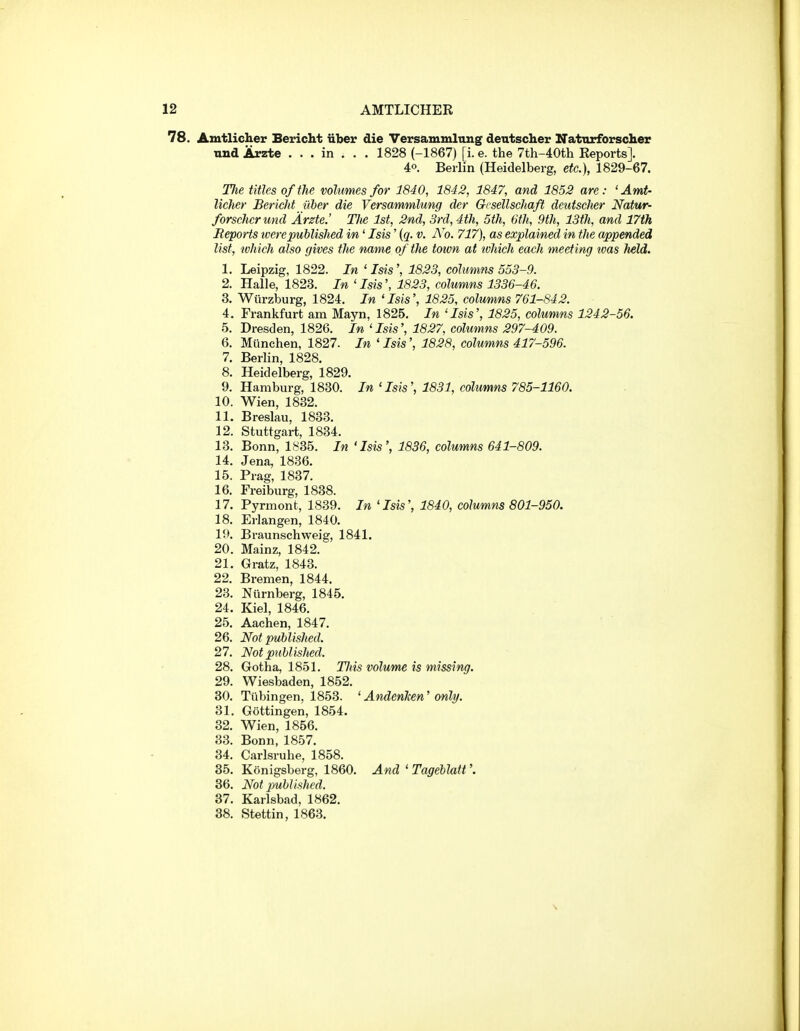 78. Amtlicher Bericht iiber die Versammlimg dentscher Naturforscher und Arzte . . . in . . . 1828 (-1867) [i. e. the 7th-40th Reports]. 40. Berlin (Heidelberg, etc.), 1829-67. TJie titles of the volumes for 1840, 1842, 1847, and 1852 are: 'Amt- licher Bericht liber die Versammlung der Grsellschaft deutsclier Natur- forscher und Arzte.' TJie 1st, 2nd, 3rd, 4th, 5th, 6th, 9th, 13th, and 17th Reports tcerepublished in' Isis' {q. v. i\ 0. 717), as explained in the appended list, which also gives the name of the town at ivhich each meeting toas held. 1. Leipzig, 1822. In ' Isis', 1823, columns 553-9. 2. Halle, 1823. In ' Isis', 1823, columns 1336-46. 3. Wiirzburg, 1824. In 'Isis', 1825, columns 761-842. 4. Frankfurt am Mayn, 1825. In 'Isis', 1825, columns 1242-56. 5. Dresden, 1826. In 'Isis', 1827, columns 297-409. 6. Miinchen, 1827. In ' Isis', 1828, columns 417-596. 7. Berlin, 1828. 8. Heidelberg, 1829. 9. Hamburg, 1830. In 'Isis', 1831, columns 785-1160. 10. Wien, 1832. 11. Breslau, 1833. 12. Stuttgart, 1834. 13. Bonn, 1835. In 'Isis', 1836, columns 641-809. 14. Jena, 1836. 15. Prag, 1837. 16. Freiburg, 1838. 17. Pyrmont, 1839. In 'Isis', 1840, columns 801-950. 18. Erlangen, 1840. l'.>. Braunschweig, 1841. 20. Mainz, 1842. 21. Gratz, 1843. 22. Bremen, 1844. 23. Niirnberg, 1845. 24. Kiel, 1846. 25. Aachen, 1847. 26. Not published. 27. Not puhlished. 28. Gotha, 1851, TJiis volume is missing. 29. Wiesbaden, 1852. 30. Tubingen, 1853. ' AndenJcen' only. 31. Gottingen, 1854. 32. Wien, 1856. 33. Bonn, 1857. 34. Carlsruhe, 1858. 35. Konigsberg, 1860. And ' Tageblatt'. 36. Not published. 37. Karlsbad, 1862. 38. Stettin, 1863.