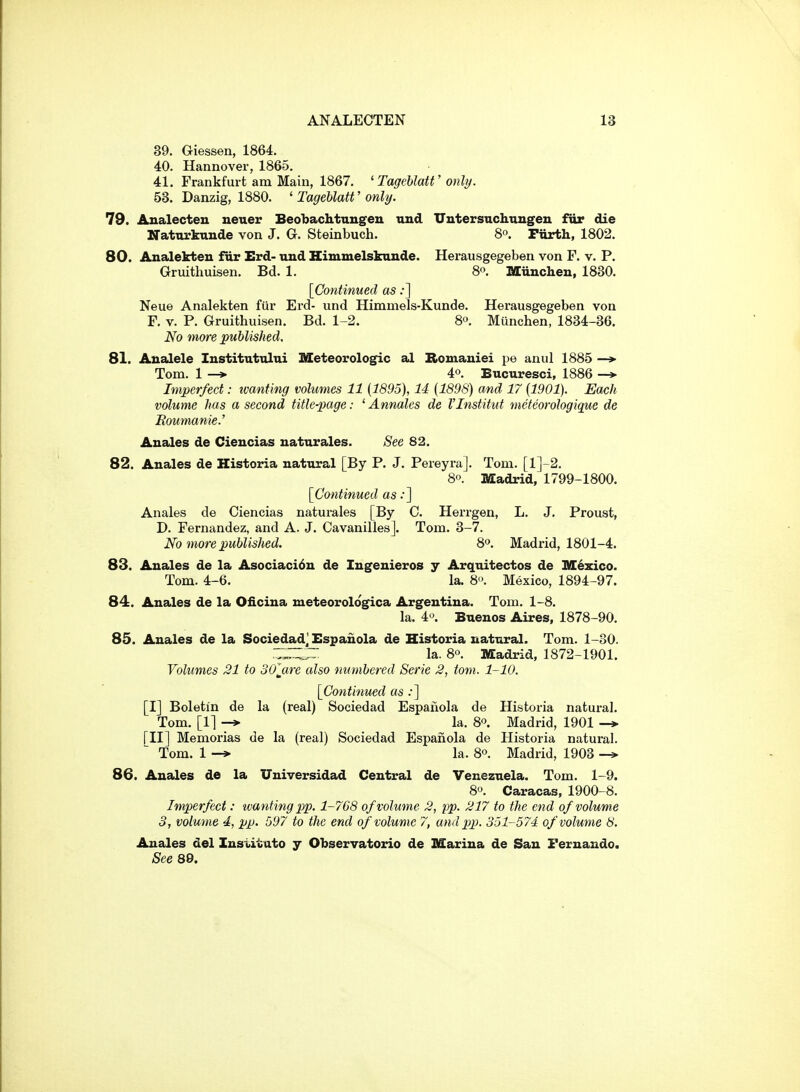 39. Giessen, 1864. 40. Hannover, 1865. 41. Frankfurt am Main, 1867, 'TagehlaW only. 53. Danzig, 1880. ' TageUatt' only. 79. Analecteu neuer BeoTjaclitungeu und Uutersnchungen fur die Natnrkunde von J. G. Steinbuch. 8°. Furth, 1802. 80. Analekteu fur Erd- und Himmelskunde. Herausgegeben von F. v. P. Gruithuisen. Bd. 1. 8. Miinchen, 1830. [Continued as;] Neue Analekten fur Erd- und Himmels-Kunde. Herausgegeben von F. V. P. Gruithuisen. Bd. 1-2. 8o. Munchen, 1834-36. No more published. 81. Analele lustitutului Meteorologic al Romauiei pe anul 1885 —»■ Tom. 1 —> 40. Bucuresci, 1886 —> Imperfect: ivanting volumes 11 {1895), 14 {1898) and 17 {1901). Each volume has a second title-page: ' Annates de I'Institut meteorologiqwe de Eoimanie.' Auales de Cieucias naturales. See 82. 82. Anales de Historia natural [By P. J. Pereyra]. Tom. [l]-2. 80. Madrid, 1799-1800. [Co-ntinued as .•] Anales de Ciencias naturales [By C. Herrgen, L. J. Proust, D. Fernandez, and A. J. Cavanillesj. Tom. 3-7. No more published. S. Madrid, 1801-4. 83. Anales de la Asociaci6u de Ingenieros y Arquitectos de IVI^zico. Tom. 4-6. la. 8'>. Mexico, 1894-97. 84. Anales de la Oiiciua meteorologica Argentina. Tom. 1-8. la. 4«. Buenos Aires, 1878-90. 85. Anales de la Sociedad] Bspauola de Historia natural. Tom. 1-30. Z:Z:Z~ la. 80. Madrid, 1872-1901. Volumes 21 to oOjxre also numbered Serie 3, torn. 1-10. [Continued as :] [I] Boleti'n de la (real) Sociedad Espanola de Historia natural. Tom. [1] -* la. 8. Madrid, 1901 [II] Memorias de la (real) Sociedad Espanola de Historia natural. Tom. 1 la. 80. Madrid, 1903 86. Anales de la Universidad Central de Venezuela. Tom. 1-9. 80. Caracas, 1900-8. Imperfect: ivanting pp. 1-768 of volume 2, pp. 217 to the end of volume 3, volume 4, pp. 597 to the end of volume 7, and pp. 351-574 of volume 8. Anales del Institute y Observatorio de Marina de San Fernando. See 89.