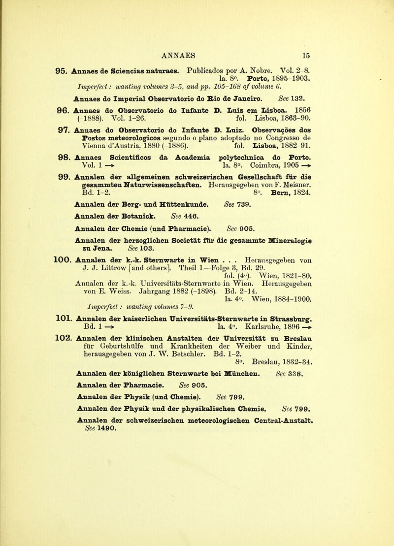 95. Anuaes de Sciencias nattiraes. Publicados por A. Nobre, Vol. 2-8. la. 8°. Porto, 1895-1903. Imperfect: wanting volumes 3-5, and pp. 105-168 of volume 6. Anuaes do Imperial Observatorio do Rio de Janeiro. See 132. 96. Annaes do Observatorio do Infante D. Lniz em Idsboa. 1856 (-1888). Vol. 1-26. fol. Lisboa, 1863-90. 97. Annaes do Observatorio do Infante D. Lniz. Observances dos Fostos meteorologicos segundo o piano adoptado no Congresso de Vienna d'Austria, 1880 (-1886). fol. Lisboa, 1882-91. 98. Annaes Scientificos da Academia polytechnica do Forto. Vol. 1 la. 8°. Coimbra, 1905 99. Annaleu der allgemeineu schweizerischen Gesellschaft far die gesammten Natnrwissenschaften. Herausgegeben von F. Meisner. Bd. 1-2. 8'. Bern, 1824. Annalen der Berg- und Hiittenkunde. See 739. Annalen der Botanick. See 446. Annalen der Chemie (und Fharmacie). See 905. Annalen der herzoglichen Societat fur die gesammte Kiueralogie zu Jena. See 103. 100. Annalen der k.-k. Sternwarte in Wien . . . Herausgegeben von J. J. Littrow [and others]. Theil 1—Folge 3, Bd. 29. fol. (4-). Wien, 1821-80. Annalen der k.-k. Universitats-Sternwarte in Wien. Herausgegeben von E. Weiss. Jahrgang 1882 (-1898). Bd. 2-14. la. 40. Wien, 1884-1900. Imperfect: wanting volumes 7-9. 101. Annalen der kaiserlichen Universitats-Sternwarte in Strassbnrg. Bd. 1 -* la. 4. Karlsrahe, 1896 -> 102. Annalen der klinischen Anstalten der Universitat zn Breslau fur Geburtshtilfe und Krankheiten der Weiber und Kinder, herausgegeben von J. W. Betschler. Bd. 1-2. 80. Breslau, 1832-34. Annalen der kouigliclien Sternwarte bei Miinchen. Sec 338. Annalen der Fharmacie. See 905. Annalen der Fhysik (und Chemie). See 799. Annalen der Fhysik und der physikalischen Chemie. See 799. Annalen der schweizerischen meteorologischen Central-Anstalt. See 1490.