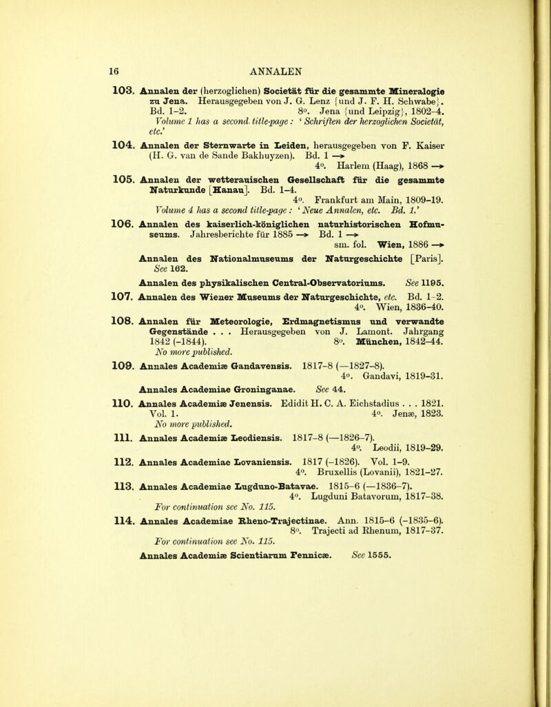 103. Aunaleu der (herzoglichen) Societat fiir die gesammte Mineralogie zu Jena. Herausgegeben von J. G. Lenz {und J. F. H. Schwabe}. Bd. 1-2. 80. Jena (und Leipzig}, 1802-4. Volume 1 has a second, title-page : ' Schrifien der lierzoglicMn Societat, etc: 104. Annalen der Steruwarte in Leiden, herausgegeben von F. Kaiser (H. G. van de Sande Bakhuyzen). Bd. 1 —*■ 40. Harlem (Haag), 1868 -* 105. Annalen der wetterauischen Gesellscliafb for die gesammte Naturknnde [Hauau]. Bd. 1-4. 40. Frankfurt am Main, 1809-19, Volume 4 has a second title-page: ' Neue Annalen, etc. Bd. 1.' 106. Annalen des kaiserlich-koniglichen natnrhistorischen Hofmn- seums. Jahresberichte fiir 1885 —* Bd. 1 —> sm. fol. Wien, 1886 -» Annalen des Nationalmnseums der Natnrgeschichte [Paris]. See 162. Annalen des physikalischen Central-Observatoriums. See 1195. 107. Annalen des Wiener Museums der Natnrgeschichte, etc. Bd. 1-2. 40. Wien, 1836-40. 108. Annalen fiir Meteorologie, Erdmagnetismus und verwandte Gegenstande . . . Herausgegeben von J. Lament. Jahrgang 1842 (-1844). 8^ Miinchen, 1842^4. No more puhlisMd. 109. Annales Academise Gandavensis. 1817-8 (—1827-8). 40. Gandavi, 1819-31. Annales Academiae Groninganae. See 44. 110. Annales Academise Jenensis. Edidit H. C. A. Eichstadius . . . 1821. Vol. 1. 40. Jense, 1823. No more published. 111. Annales Academiae Iiecdiensis. 1817-8 (—1826-7). 40. Leodii, 1819-29. 112. Annales Academiae Lovaniensis. 1817 (-1826). Vol. 1-9. 40. Bruxellis (Lovanii), 1821-27. 113. Annales Academiae Lugdujio-Batavae. 1815-6 (—1836-7). 40. Lugduni Batavorum, 1817-38. For continuation see No. 115. 114. Annales Academiae Rheno-Trajectinae. Ann. 1815-6 (-1835-6). 8. Trajecti ad Ehenum, 1817-37. For continuation see No. 115. Annales Academiae Scientiamm Fennicae. See 1555.