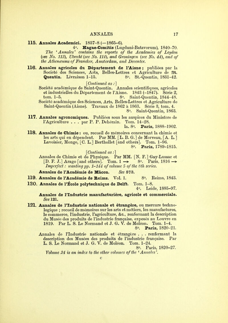 115. Annales Academici. 1837-8 (—1865-6). 4o. Hagae-Comitis (Lugduni-Batavorum), 1840-70. The ' Annales' contains the reports of the Academies of Leyden {see No. 113), Utrecht [see No. 114), and Groningen {see No. 44), and of the Athenceums of FraneJcer, Amsterdam, and Beventcr. 116. Annales agricoles du Departeuient de I'Aisne ; publiees par la Societe des Sciences, Arts, Belles-Lettres et Agriculture de St. Quentin. Livraison 1-15. So, St.-Quentin, 1831-42. [Continued as:] Societe academique de Saint-Quentin. Annales scientifiques, agricoles et industrielles du Departement de I'Aisne. 1843 (-1847). Serie 2, torn. 1-5. 8'\ Saint-Quentin, 1844-48. Societe academique des Sciences, Arts, Belles-Lettres et Agriculture de Saint-Quentin (Aisne). Travaux de 1862 a 1863. Serie 3, torn. 4. 8o. Saint-Quentin, 1863. 117. Annales agronomiques. Publiees sous les auspices du Ministere de I'Agriculture . . . par P. P. Deherain. Tom. 14-28. la. 8. Paris, 1888-1902. 118. Annales de Chimie : ou, recueil de memoires concernant la chimie et les arts qui en dependent. Par MM. [L. B. G.] de Morveau, [A. L.] Lavoisier, Monge, [C. L.] Berthollet [and others]. Tom. 1-96. 8. Paris, 1789-1815. [Continued as:] Annales de Chimie et de Physique. Par MM. [N. F.] Gay-Lussac et [D. F. J.] Arago [and others]. Tom. 1 -» 8. Paris, 1816 -> Imperfect: ivanting pp. 1-144 of volume 5 of the 8th series, Annales de I'Academie de Macon. See 573. 119. Annales de I'Academie de Reims. Vol. 1. 8°. Keims, 1843. 120. Annales de I'Ecole polytechnique de Delft. Tom. 1-8. 4o. Leide, 1885-97. Annales de I'lndustrie manufacturidre, agricole et commerciale. See 121. 121. Annales de I'lndustrie nationale et ^trangdre, ou mercure techno- logique ; recueil de memoires sur les arts et metiers, les manufactures, le commerce, I'industrie, I'agriculture, &c., renfermant la description du Musee des produits de I'industrie fran$aise, exposes au Louvre en 1819. Par L. S. Le Normand et J. G. V. de Moleon. Tom. 1-4. 8°. Paris, 1820-21. Annales de I'lndustrie nationale et etrangfere . . . renfermant la description des Musees des produits de I'industrie fran9aise. Par L. S. Le Normand et J. G. V. de Moleon. Tom. 1-24. 80. Paris, 1820-27. Volume 24 is an index to the other volumes of the 'Annales'. c