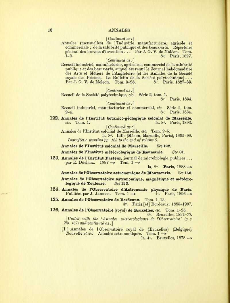 [Contimied as:] Annales (mensuelles) de I'lndustrie manufactuiifere, agricole et commerciale ; de la salubrite publique et des beaux-arts. Eepertoire general des brevets d'invention . . . Par J. G. V. de Moleon. Tom. 1- 2. 8°. Paris, 1827. [ Continued as;] Eecueil industriel, manufacturier, agricole et commercial de la salubrite publique et des beaux-arts, auquel est reuni le Journal hebdomadaire des Arts et Metiers de I'Angleterre (et les Annales de la Societe royale des Prisons. Le Bulletin de la Societe polytechnique). . . Par J. G. V. de Moleon. Tom. 3-28. 8^ Paris, 1827-33. [Contimied as;] Eecueil de la Societe polytecbnique, etc. Serie 2, tom. 1. 8°. Paris, 1834. [Continued as:] Eecueil industriel, manufacturier et commercial, etc. Serie 2, tom. 2- 4. 8°. Paris, 1834. 122. Annales de I'Institut botanico-geologig.ue colonial de Marseille, etc. Tom. 1. la. 8°. Paris, 1893. [Continued as:] Annales de I'Institut colonial de Marseille, etc. Tom. 2-5. la. 8°. Lille (Macon, Marseille, Paris), 1895-98. Imperfect: wanting pp. 183 to the end of volume 5. Annales de I'Institut colonial de Marseille. See 122. Annales de I'Institut m^teorologique de Boumanie. See 81. 123. Annales de I'Institut Fasteur, journal de microbiologie, publiees . . . par E. Duclaus. 1887 -» Tom. 1 —> la. 8. Paris, 1888 -> Annales de I'Observatoire astronomique de Montsouris. See 156. Annales de I'Observatoire astronomique, magnetique et met6oro- logique de Toulouse. See 130. 124. Annales de I'Observatoire d'Astrouomie physique de Paris. Publiees par J. Janssen. Tom. 1 4°. Paris, 1896 —> 125. Annales de I'Observatoire de Bordeaux. Tom. 1-13. 4. Paris [et] Bordeaux, 1885-1907. 126. Annales de I'Observatoire (royal) de Bruxelles, etc. Tom. 1-25. 40. Bruxelles, 1834-77. [United tvith the ^Annales meteorologiques de I'Observatoire' {q.v. No. 167) and continued as;] [I.] Annales de I'Observatoire royal de {Bruxelles} (Belgique). Nouvelle serie. Annales astronomiques. Tom. 1 —» la. 4. Bruxelles, 1878 -»