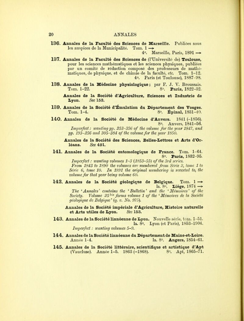 136. Annales de la Faculty des Sciences de Marseille. Publiees sous les auspices de la Municipalite. Tom. 1 —»• 40. Marseille, Paris, 1891 —* 137. Annales de la Facnlte des Sciences de (rUniversite de) Toulouse, pour les sciences mathematiques et les sciences physiques, publi6es par un comite de redaction compose des professeurs de mathe- matiques, de physique, et de chimie de la faculte, etc. Tom. 1-12. 40. Paris (et Toulouse), 1887-98. 138. Annales de la IKC^decine physiologique; par F. J. V. Broussais. Tom. 1-22. 8°. Paris, 1822-32. Annales de la Societe d'Agriculture, Sciences et Industrie de Lyon. See 153. 139. Annales de la Society d'^mulation du Departement des Vosges. Tom. 1-4. 8. Spinal, 1831-40. 140. Annales de la Societe de Medecine d'Anvers. 1841 (-1856). 8°. Anvers, 1841-56. Imperfect: tvantingpp. 253-356 of the volume for the year 1847, and pp. 193-256 and 305-384 of the volume for the year 1850. Annales de la Soci6te des Sciences, Belles-Lettres et Arts d'Or- leans. See 491. 141. Annales de la Societe entoniologique de France. Tom. 1-64. 8°. Paris, 1832-95. Imperfect: tvanting volumes 1-3 {1853-55) of the 3rd series. From 1843 to 1890 the volumes are numhered from Serie 2, tome 1 to Serie 6, tome 10. In 1891 the original numbering is reverted to, the volume for that year heing volume 60. 142. Annales de la Society g^ologiqne de Belgique. Tom. 1 —* la. 8. Liege, 1874 The ' Annales' contains the ' Bulletin' and the ' Memoires' of the Society. Volume 25^^^ forms volume 1 of the ^Memoires de la Societe geologique de Belgiqtie' {q. v. No. 975). Annales de la Societ6 imperiale d'Agriculture, Histoire naturelle et Arts utiles de Lyon. See 153. 143. Annales de la Societe linn6enne de Lyon. Nouvelle serie, torn. 1-51. la. 80. Lyon (et Paris), 1853-1904. Imperfect: wanting volumes 5-9. 144. Annales de la Soci6t^ linn^enne du Departement de Maine-et-Loire. Annee 1-4. la. 8. Angers, 1854-61. 145. Annales de la Societe litteraire, scientifique et artistique d'Apt (Vaucluse). Annee 1-5. 1863 (-1868). 80. Apt, 1865-71.