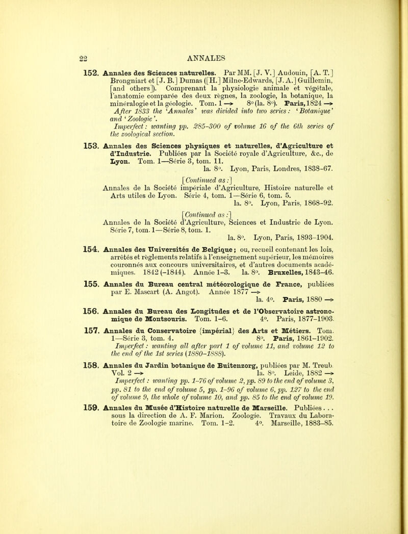 152. Annales des Sciences naturelles. Par MM. [J. V.J Audouin, [A. T.] Brongniart et [J. B.] Dumas ([H.] Milne-Edwards, [J. A.] Guillemin, [and others]). Comprenant la physiologie animale et vegetale, I'anatomie comparee des deux regnes, la zoologie, la botanique, la mineralogie et la geologie. Tom. 1 —*■ 8° (la. 8*^). Paris, 1824 —> After 1S33 the 'Annates' was divided into tivo series: 'Botanique' and ' Zoologie'. Imperfect: loanting fp. S85-300 of volume 16 of the 6th series of the zoological section. 153. Annales des Sciences physiques et naturelles, d'Agriculture et d'Industrie. Publiees par la Societe roj'ale d'Agriculture, &c., de Lyon. Tom. 1—Serie 3, torn. 11. la. 8'>. Lyon, Paris, Londres, 1838-67. [^Continued as;] Annales de la Societe imperiale d'Agricultui'e, Histoire naturelle et Arts utiles de Lyon. Serie 4, tom. 1—Serie 6, tom. 5. la. 8. Lyon, Paris, 1868-92. [Continued as;] Annales de la Societe d'Agriculture, Sciences et Industrie de Lyon. Serie 7, tom. 1—Serie 8, tom. 1. la. 8'>. Lyon, Paris, 1893-1904. 154. Annales des Universit6s de Belgique; ou, recueil contenant les lois, arretes et rfeglements relatifs a I'enseignement superieur, les memoires couronnes aux concours universitaires, et d'autres documents acade- miques. 1842 (-1844). Annee 1-3. la. 8o. Bruxelles, 1848-46. 155. Annales du Bureau central meteorologique de France, publiees par E. Mascai-t (A. Angot). Annee 1877 —> la. 4°. Paris, 1880 —> 156. Annales du Bureau des Longitudes et de I'Observatoire astrono- mique de Montsouris. Tom. 1-6. 4°. Paris, 1877-1903. 157. Annales du Conservatoire {imperial} des Arts et Metiers. Tom. 1—Serie 3, tom. 4. 8-'. Paris, 1861-1902. Imperfect: wanting all after part 1 of volume 11, and volume 12 to the end of the 1st series {1880-1888). 158. Annales du Jardin botanique de Buitenzorg, pul^liees par M. Treub Vol. 2 la. 8-'. Leide, 1882 -* Imperfect: tvanf ing pp. 1-76 of volume 2, pp. 89 to the end of volume 3, pp. 81 to the end of volume 5, pp. 1-96 of volume 6, pp. 127 to the end of volume 9, the tvhole of volume 10, and pp. 85 to the end of volume 19. 159. Annales du Mus6e d'Histoire naturelle de Marseille. Publiees . .. sous la direction de A. F. Marion. Zoologie. Travaux du Labora- toire de Zoologie marine. Tom. 1-2. 4°. Marseille, 1883-85.