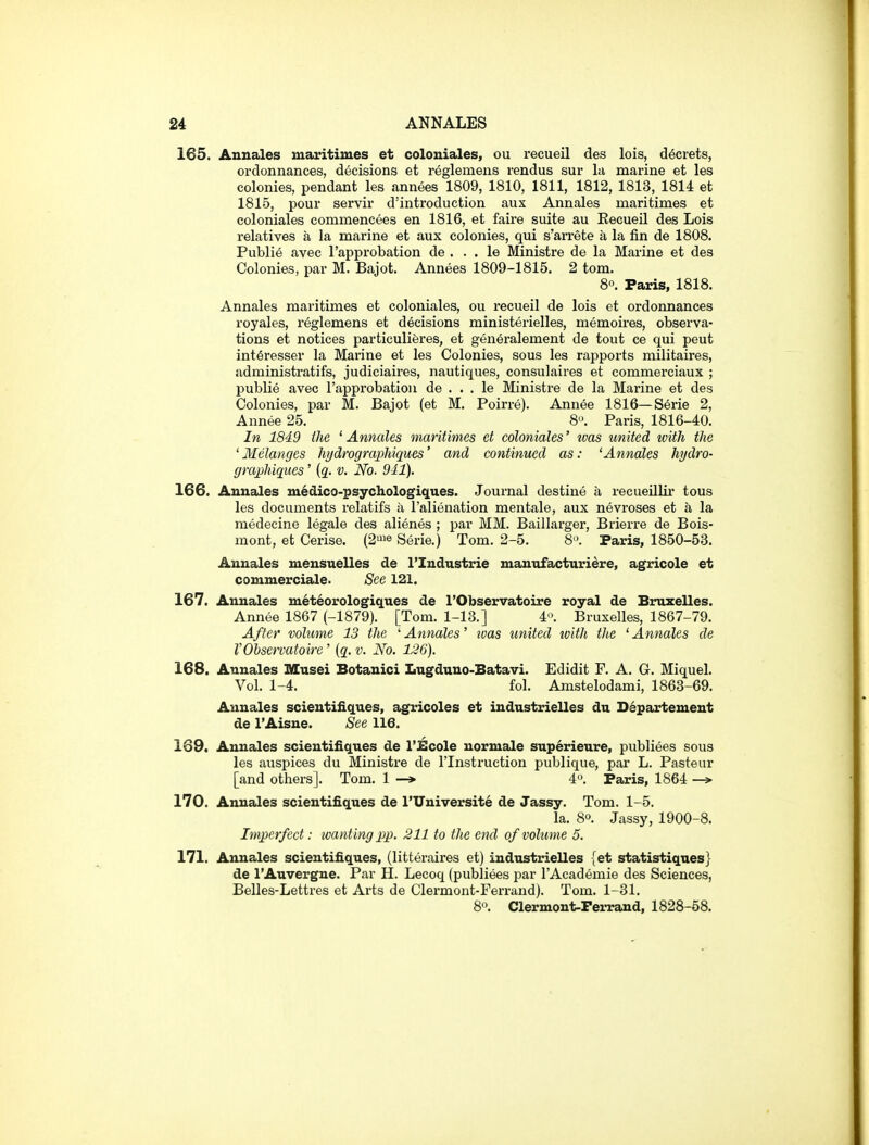 165. Annales maritimes et coloniales, ou recueil des lois, decrets, ordonnances, decisions et reglemens rendus sur In marine et les colonies, pendant les annees 1809, 1810, 1811, 1812, 1813, 1814 et 1815, pour servir d'introduction aux Annales maritimes et coloniales commencees en 1816, et faire suite au Recueil des Lois relatives a la marine et aux colonies, qui s'arrete a la fin de 1808. Publie avec I'approbation de . . . le Ministre de la Marine et des Colonies, par M. Bajot. Annees 1809-1815. 2 tom. 80. Paris, 1818. Annales maritimes et coloniales, ou recueil de lois et ordonnances royales, reglemens et decisions ministerielles, memoii'es, observa- tions et notices particulieres, et generalement de tout ce qui peut int^resser la Marine et les Colonies, sous les rapports militaires, administratifs, judiciaires, nautiques, consulaires et commerciaux ; publie avec I'approbation de . . . le Ministre de la Marine et des Colonies, par M. Bajot (et M. Poirre). Annee 1816—Serie 2, Annee 25. 8<'. Paris, 1816-40. In 1849 the ' Annales maritimes et coloniales' tvas united with the ' Melanges hydrographiques' and continued as: ^Annates hydro- graphiqiies' {q. v. No. 941). 166. Annales uiedico-psychologiq.ues. Journal destine a recueUlir tous les documents relatifs a I'alienation men tale, aux nevroses et a la medecine legale des alienes ; par MM. Baillarger, Briei-re de Bois- mont, et Cerise. (2'»e Serie.) Tom. 2-5. 8. Paris, 1850-53. Annales mensuelles de I'Industrie manufacturidre, agricole et commerciale. See 121. 167. Annales meteorologiques de I'Observatoire royal de Bruzelles. Annee 1867 (-1879). [Tom. 1-13.] 4'>. Bruxelles, 1867-79. After volume 13 the 'Annales' tvas united with the 'Annales de V Observatoire ' {q. v. No. 126). 168. Annales Musei Botanici Lugduno-Batavi. Edidit F. A. G. Miquel. Vol. 1-4. fol. Amstelodami, 1863-69. Annales scientifiques, agricoles et industrielles dn Departement de I'Aisne. See 116. 169. Annales scientifiques de I'Ecole uormale superieure, publiees sous les auspices du Ministre de I'lnstruction publique, par L. Pasteur [and others]. Tom. 1 —» 4. Paris, 1864 170. Annales scientifiques de I'Universite de Jassy. Tom. 1-5. la. 8°. Jassy, 1900-8. Imperfect: wanting j)p. 211 to the end of volume 5. 171. Annales scientifiques, (litteraires et) industrielles {et statistiques} de I'Auvergne. Par H. Lecoq (publiees par I'Academie des Sciences, Belles-Lettres et Arts de Clermont-Ferrand). Tom. 1-31. 80. Clermont-Fei-rand, 1828-58.