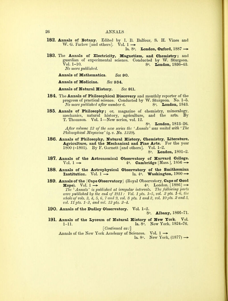 182. Annals of Botany. Edited by I. B. Balfour, S. H. Vines and W. G. Faiiow [and others]. Vol. 1 -* la. 8o. London, Oxford, 1887 —»• 183. The Annals of Electricity, Magnetism, and Chemistry; and guardian of experimental science. Conducted by W. Sturgeon. Vol. 1-10. 80. London, 1836-43. No more published. Annals of Mathematics. See 90. Annals of Medicine. See 934. Annals of Natural History. See 911. 184. The Annals of Philosophical Discovery and monthly reporter of the progress of practical science. Conducted by W. Sturgeon. No. 1-5. No moreimhlished afternumher 6. 8. London, 1848. 185. Annals of Philosophy; or, magazine of chemistry, mineralogy, mechanics, natural history, agriculture, and the arts. By T. Thomson. Vol. 1—New series, vol. 12. 80. London, 1813-26. After volume 12 of the new series the ^Annals' was united with '■The Philosophical Magazine' {ci. v. No. 1229). 186. Annals of Philosophy, Natural History, Chemistry, Literature, Agriculture, and the Mechanical and Fine Arts. For the year 1800 (-1801). By F. Garnett [and others]. Vol. 1-2. 8. London, 1801-2. 187. Annals of the Astronomical Observatory of Harvard College. Vol. 1 -> 4°. Cambridge [Mass.], 1856 188. Annals of the Astrophysical Observatory of the Smithsonian Institution. Vol. 1 —» la. 4o. Washington, 1900 —*• 189. Annalsof the {Cape Observatory} (Royal Observatory, Cape of Good Hope). Vol. 1 40. London, [1886] The 'Annals' is published at irregular intervals. The folloiving parts ivere published by the end of 1911: Vol. 1 pts. 1-5, vol. 2 pts. 1-6, the u-hole of vols. 3, 4, 5, 6, 7 and 9, vol. 8 pts. 1 and 2, vol. 10pts. 2 and 3, vol. 11 pts. 1-2, and vol. 12 pts. 2-4. 190. Annals of the Dudley Observatory. Vol. 1-2. 8°. Albany, 1866-71. 191. Annals of the Lyceum of Natural History of New York. Vol. 1-11. la. 8. New York, 1824-76. [Continued as;] Annals of the New York Academy of Sciences. Vol. 1 —» la. 8. New York, (1877)