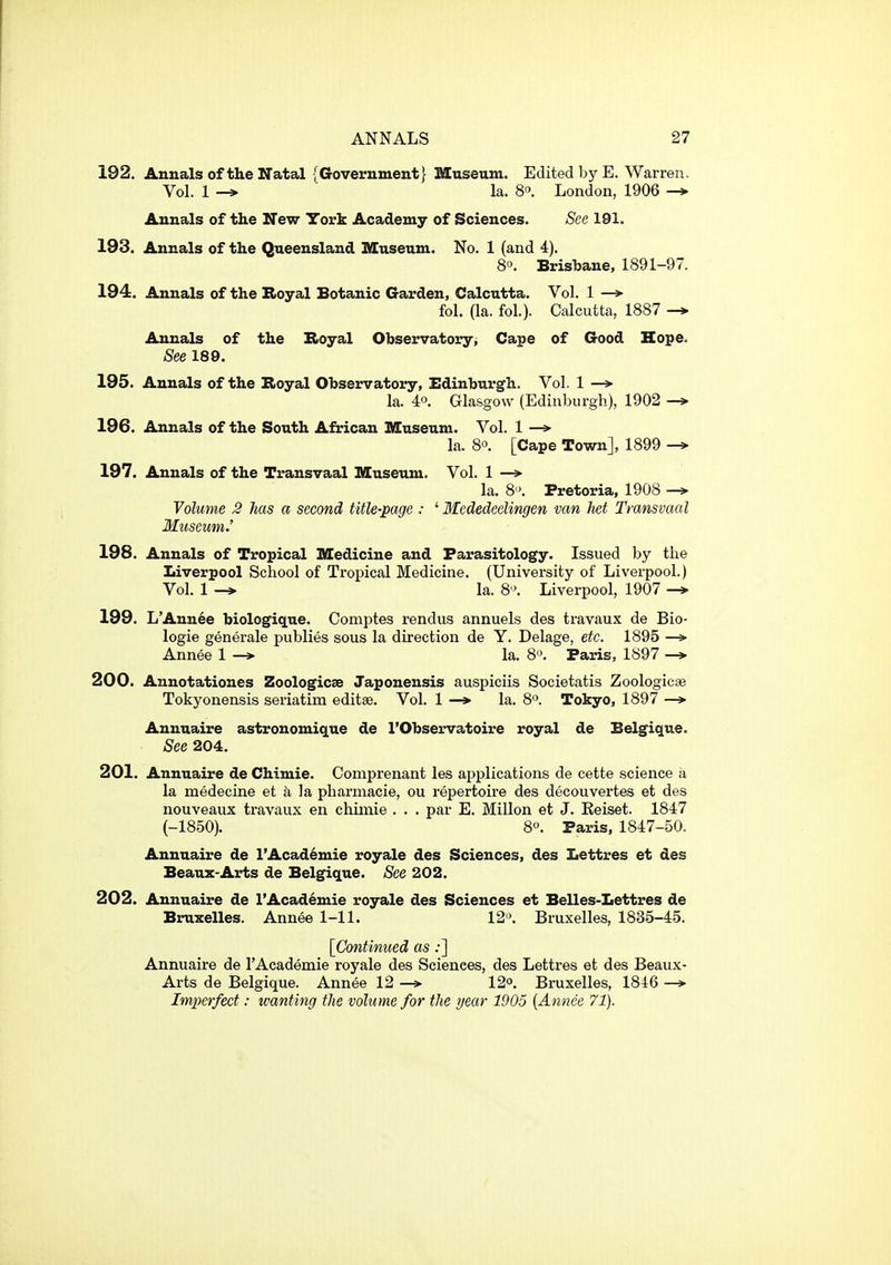 192. Annals of the Natal {Government} Museum. Edited by E. Warren. Vol. 1 -» la. 8. London, 1906 Annals of the New York Academy of Sciences. See 191. 193. Annals of the Queensland Museum. No. 1 (and 4). 8°. Brisbane, 1891-97. 194. Annals of the B>oyal Botanic Garden, Calcutta. Vol. 1 —» fol. (la. fol.). Calcutta, 1887 Annals of the Boyal Observatory, Cape of Good Hope. See 189. 195. Annals of the Hoyal Observatory, Edinburgh. Vol. 1 —> la. 4°. Glasgow (Edinburgh), 1902 -» 196. Annals of the South African Museum. Vol. 1 —> la. 8°. [Cape Town], 1899 197. Annals of the Transvaal Museum. Vol. 1 —* la. 8'\ Pretoria, 1908 Volume 2 has a second title-page : ' Mededeelingen van het Transvaal Museum.' 198. Annals of Tropical Medicine and Parasitology. Issued by the Liverpool School of Tropical Medicine. (University of Liverpool.) Vol. 1 la. 8'J. Liverpool, 1907 -f 199. L'Annee biologique. Comptes rendus annuels des travaux de Bio- logie generale publics sous la direction de Y. Delage, etc. 1895 — Annee 1 —> la. 8. Paris, 1897 —» 200. Annotationes Zoologicae Japonensis auspiciis Societatis Zoologicse Tokyonensis seriatim editse. Vol, 1 —* la. 8. Tokyo, 1897 —»■ Annuaire astronomique de I'Observatoire royal de Belgiqne. See 204. 201. Annuaire de Chimie. Comprenant les ajiplications de cette science a la medecine et a Ja pharmacie, ou repertoire des decouvertes et des nouveaux travaux en chimie . . . par E. Millon et J. Keiset. 1847 (-1850). 8. Paris, 1847-50. Annuaire de l'Acad6mie royale des Sciences, des Lettres et des Beaux-Arts de Belgique. See 202. 202. Annuaire de l'Acad6mie royale des Sciences et Belles-Lettres de Bruxelles. Annee 1-11. 12'\ Bruxelles, 1835-45. [Continued as;] Annuaire de I'Academie royale des Sciences, des Lettres et des Beaux- Arts de Belgique. Annee 12 —*■ 12o. Bruxelles, 1846 —> Imperfect: wanting the volume for the year 1905 {Annee 71).