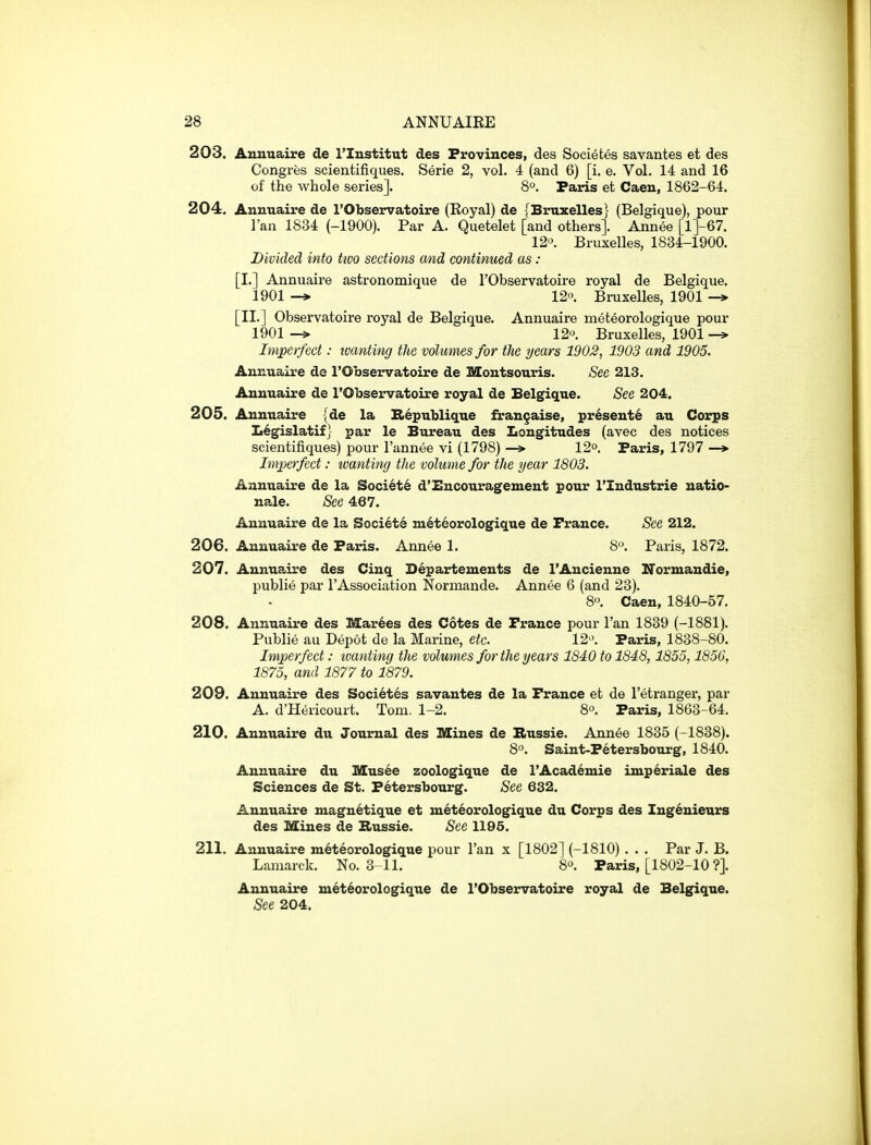 203. Anuuaire de ITustitut des Provinces, des Societes savantes et des Congres scientifiques. Serie 2, vol. 4 (and 6) [i. e. Vol. 14 and 16 of the whole series]. 8°. Paris et Caen, 1862-64. 204. Aunuaire de I'Observatoire (Eoyal) de {Bruxelles} (Belgique), pour I'an 1834 (-1900). Par A. Quetelet [and others]. Annee [l]-67. 12. Bruxelles, 1834-1900. Divided into ttvo sections and continued as : [I.] Annuaire astronomique de I'Observatoire royal de Belgique. 1901 -» 12. Bruxelles, 1901 -* [II.] Observatoire royal de Belgique. Annuaire meteorologique pour 1901 12o. Bruxelles, 1901 -> Imperfect: tvanting the volumes for the years 1902, 1903 and 1905. Annuaire de I'Observatoire de Montsouris. See 213. Aunuaire de I'Observatoire royal de Belgique. See 204. 205. Anuuaire {de la I{>6publiq.ue fraugaise, presents au Corps Ii6gislatif} par le Bureau des Longitudes (avec des notices scientifiques) pour I'annee vi (1798) —» 12°. Paris, 1797 —*■ Imj^erfect: wanting the volume for the year 1803. Annuaire de la Societ6 d'Encouragement pour I'Industrie uatio- nale. See 467. Annuaire de la Societe meteorologique de Prance. See 212. 206. Annuaire de Paris. Annee 1. 8. Paris, 1872. 207. Annuaire des Cinq S^partemeuts de I'Ancienne Iformaudie, publie par I'Association Normande. Annee 6 (and 23). 8. Caen, 1840-57. 208. Annuaire des Mar6es des Cotes de France pour I'an 1839 (-1881). Publie au Depot de la Marine, etc. 12. Paris, 1838-80. Imperfect: tvanting the volumes for the years 1840 to 1848,1855,1856, 1875, and 1877 to 1879. 209. Annuaire des Societes savantes de la France et de I'etranger, par A. d'Hericourt. Tom. 1-2. 8. Paris, 1863-64. 210. Annuaire du Journal des Mines de Bussie. Annee 1835 (-1838). 8. Saint-Petersbotirg, 1840. Anuuaire du Blusee zoologique de I'Acad^mie imperiale des Sciences de St. Petersbourg. See 632. Anuuaire maguetique et meteorologique du Corps des Ing6nieurs des Mines de B>ussie. See 1195. 211. Annuaire meteorologique pour I'an x [1802] (-1810) . . . Par J. B. Lamarck. No. 3 11. 8. Paris, [1802-10 ?]. Annuaire meteorologique de I'Observatoire royal de Belgique. See 204.