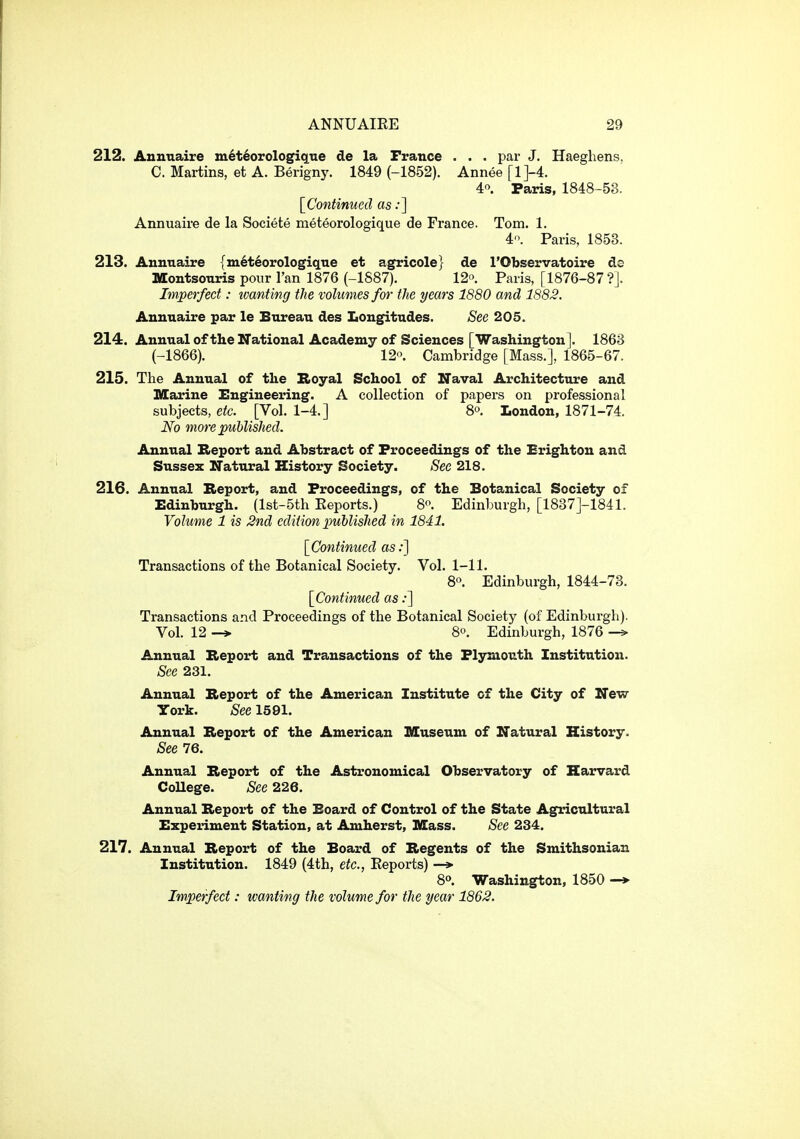 212. Aunnaire m6t6orologique de la France . . . par J. Haegliens, C. Martins, et A. Berigny. 1849 (-1852). Annee [l]-4. 4. Paris, 1848-53. [Continued as .*] Annuaire de la Societe meteorologique de France. Tom. 1. 4'>. Paris, 1853. 213. Annuaire {m6t6orologiqne et agricole} de I'Observatoire ds Montsonris pour I'an 1876 (-1887). 12. Paris, [1876-87?]. Imperfect: tvanting the volumes for the years 1880 and 1882. Annuaire par le Bureau des Longfitudes. See 205. 214. Annual of the National Academy of Sciences [Washington]. 1863 (-1866). 120. Cambridge [Mass.], 1865-67. 215. The Annual of the Royal School of Naval Architecture and Marine Engineering. A collection of papers on professional subjects, etc. [Vol. 1-4.] 8o. London, 1871-74. No moi-e published. Annual Report and Abstract of Proceedings of the Brighton and Sussex Natural History Society. See 218. 216. Annual Report, and Proceedings, of the Botanical Society of Edinburgh. (lst-5th Reports.) 8'^. Edinburgh, [1837]-1841. Volume 1 is 2nd edition published in 1841. [Continued as:] Transactions of the Botanical Society. Vol. 1-11. 8. Edinburgh, 1844-73. [Continued as;] Transactions and Proceedings of the Botanical Society (of Edinburgh). Vol. 12 -» 8°. Edinburgh, 1876 Annual Report and Transactions of the Plymouth Institution. See 231. Annual Report of the American Institute of the City of New York. See 1591. Annual Report of the American Iffuseum of Natural History. See 76. Annual Report of the Astronomical Observatory of Harvard College. See 226. Annual Report of the Board of Control of the State Agricultural Experiment Station, at Amherst, nSass. See 234. 217. Annual Report of the Board of Regents of the Smithsonian Institution. 1849 (4th, etc., Reports) —» 8. Washington, 1850 —> Imperfect: wanting the volume for the year 1862.