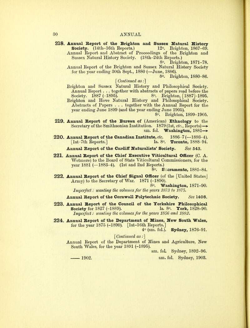 218. Annual Beport of the Brighton and Sussex Natural History Society. (14th-16th Eeports.) 12°. Brighton, 1867-69. Annual Report and Abstract of Proceedings of the Brighton and Sussex Natural Histoiy Society. (18th-24th Eeports.) 8°. Brighton, 1871-78. Annual Eeport of the Brighton and Sussex Natural History Society for the year ending 30th Sept., 1880 (—June, 1886). 8o. Brighton, 1880-86. [ Continued as;] Brighton and Sussex Natural History and Philosophical Society. Annual Eeport . . . together with abstracts of papers read before the Society. 1887 (-1895). 8° Brighton, [1887]-1895. Brighton and Hove Natural History and Philosophical Society. Abstracts of Papers . . . together with the Annual Eeport for the year ending June 1899 (and the year ending June 1905). 8. Brighton, 1899-1905. 219. Annual Report of the Bureau of (American) Ethnology to the Secretary of the Smithsonian Institution. 1879 (1st, etc., Eeports) —> sm. fol. Washington, 1881—»• 220. Annual Report of the Canadian Institute, etc. 1886-7 (—1898-4). [lst-7th Eeports.] la. 8°. Toronto, 1888-94. Annual Report of the Cardiff Naturalists' Society. See 543. 221. Annual Report of the Chief Executive Viticultural Officer (C. A. Wetmore) to the Board of State Viticultural Commissioners, for the year 1881 (—1883-4). (1st and 2nd Eeports.) 8o. Sacramento, 1881-84. 222. Annual Report of the Chief Signal Officer (of the [United States] Ai-my) to the Secretary of War. 1871 (-1890). 8o. Washington, 1871-90. Imperfect: wanting the volumes for the years 1873 to 1875. Annual Report of the Cornwall Polytechnic Society. See 1408. 223. Annual Report of the Council of the Yorkshire Philosophical Society for 1827 (-1889). la. 8°. York, 1828-90. Imperfect: wanting the volumes for the years 1856 and 1882. 224. Annual Report of the Department of Mines, New South Wales, for the year 1875 (-1890). [lst-16th Eeports.] 40 (sm. fol.). Sydney, 1876-91. [Continued as;] Annual Eeport of the Department of Mines and Agriculture, New South Wales, for the year 1891 (-1895). sm. foL Sydney, 1892-96. 1902. sm. fol. Sydney, 1903.