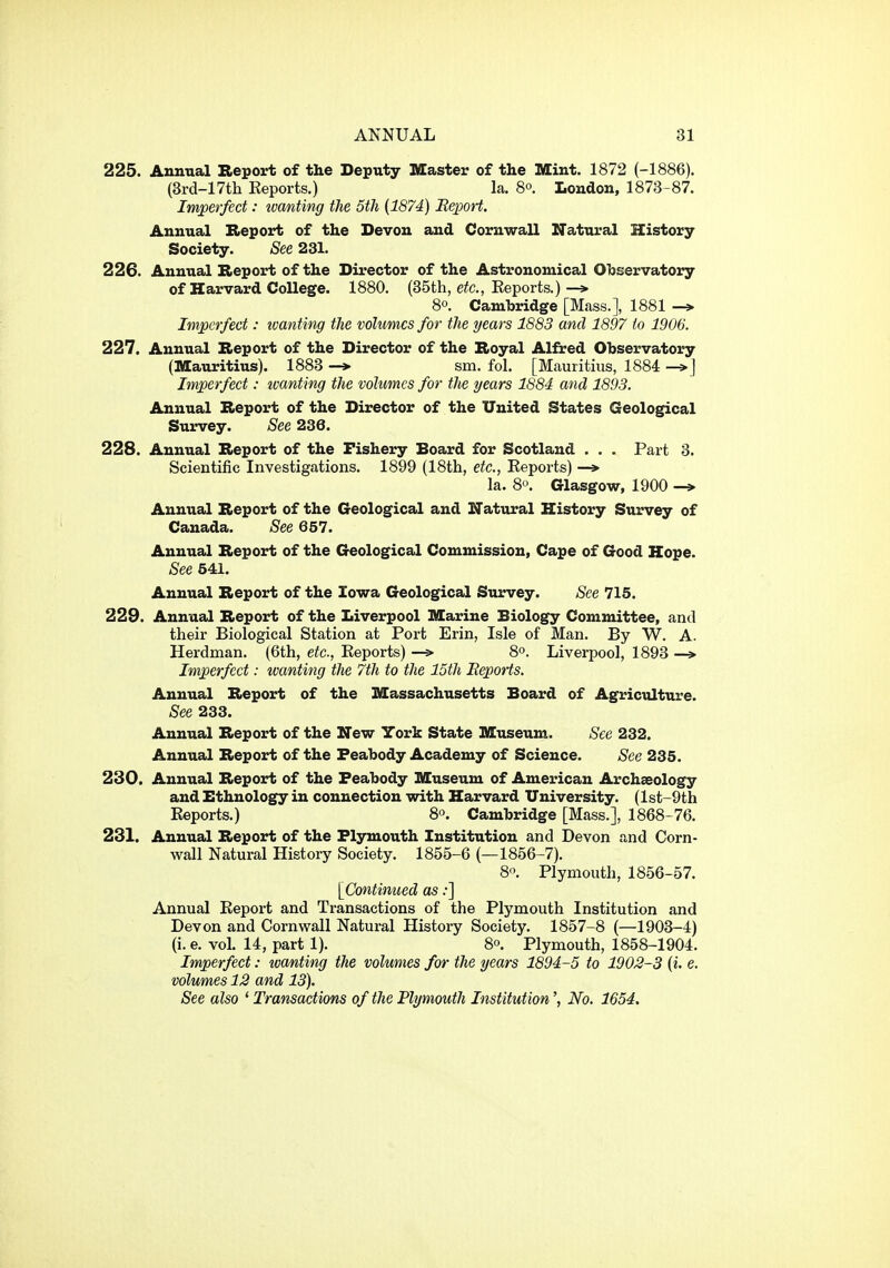 225. Annual Report of the Deputy Master of the Mint. 1872 (-1886). (3rd-17tli Reports.) la. 8°. London, 1873-87. Imperfect: ivanting the 5th (1874) Eexoort. Annual Report of the Devon and Cornwall Natural History Society. See 231. 226. Annual Report of the Director of the Astronomical Observatory of Harvard College. 1880. (35th, e^c, Eeports.) 80. Cambridge [Mass.], 1881 -» Imperfect: wanting the volumes for the years 1883 and 1897 to 1906. 227. Annual Report of the Director of the Royal Alfred Observatory (Mauritius). 1883 -> sm. fol. [Mauritius, 1884 -»j Imperfect: toanting the volumes for the years 1884 and 1893. Annual Report of the Director of the United States Geological Survey. See 236. 228. Annual Report of the Fishery Board for Scotland . . . Part 3. Scientific Investigations. 1899 (18th, etc., Reports) —>• la. 8o. Glasgow, 1900 -» Annual Report of the Geological and Natural History Survey of Canada. See 657. Annual Report of the Geological Commission, Cape of Good Hope. See 541. Annual Report of the Iowa Geological Survey. See 715. 229. Annual Report of the Liverpool Marine Biology Committee, and their Biological Station at Port Erin, Isle of Man. By W. A. Herdman. (6th, etc., Reports) —> 8°. Liverpool, 1893 —» Imperfect: wanting the 7th to the 15th Reports. Annual Report of the Massachusetts Board of Agriculture. See 233. Annual Report of the New York State Museum. See 232. Annual Report of the Feabody Academy of Science. See 235. 230. Annual Report of the Feabody Museum of American Archaeology and Ethnology in connection with Harvard University. (lst-9th Reports.) 8o. Cambridge [Mass.], 1868-76. 231. Annual Report of the Flymouth Institution and Devon and Corn- wall Natural History Society. 1855-6 (—1856-7). 8°. Plymouth, 1856-57. [Continued as:] Annual Report and Transactions of the Plymouth Institution and Devon and Cornwall Natural History Society. 1857-8 (—1903-4) (i. e. vol. 14, part 1). 8°. Plymouth, 1858-1904. Imperfect: ivanting the volumes for the years 1894-5 to 1902-3 [i. e. volumes 12 and 13). See also ' Transactions of the Plymouth Institution', No. 1654.