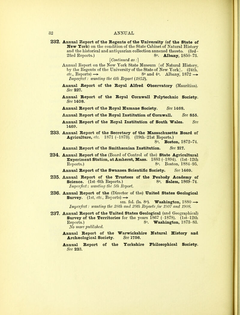 232. Annual Heport of the Kegents of the University (of the State of New York) on the condition of the State Cabinet of Natural History and the historical and antiquarian collection annexed thereto. (3rd- 23rd Eeports.) S. AlTiany, 1850-73. [Continued as:] Annual Eeport on the New York State Museum {of Natural History, by the Eegents of the University of the State of New York]. (24th, etc., Eeports) —» 8° and 4o. Albany, 1872 Imj)erfeci: wanting the 6th Beport (1852). Annual Aeport of the Boyal Alfred Observatory (Mauritius). See 227. Annual Beport of the Royal Cornwall Polytechnic Society. See 1408. Annual Report of the Royal Humane Society. See 1468. Annual Report of the Royal Institution of Cornwall. See 855. Annual Report of the Royal Institution of South Wales. See 1469. 233. Annual Report of the Secretary of the Massachusetts Board of Agriculture, etc. 1871 (-1873). (19th-21st Eeports.) 8«. Boston, 1872-74. Annual Report of the Smithsonian Institution. See 217. 234. Annual Report of the (Board of Control of the) State Agricultua^al Extjeriment Station, at Amherst, Mass. 1883 (-1894). (lst-12th Eeports.) 8o. Boston, 1884-95. Annual Report of the Swansea Scientific Society. See 1469. 235. Annual Report of the Trustees of the Feahody Academy of Science. (lst-6th Eeports.) 8°. Salem, 1869-74. Imj}crfect: ivanting the 5th Beport. 236. Annual Report of the (Director of the) United States Geological Survey. (1st, etc., Eeports) —» sm. fol. (la. 8°). Washington, 1880 -* Imperfect: tcanting the 28th and 29th Bepoiis for 1907 and 1908. 237. Annual Report of the United States Geological (and Geographical) Survey of the Territories for the years 1867 (-1878). (lst-12th Eeports.) 8o. Washington, 1873-88. No more puUished. Annual Report of the Warwickshire Natural History and Archaeological Society. See 1756. Annual Report of the Yorkshire Philosophical Society. See 223.