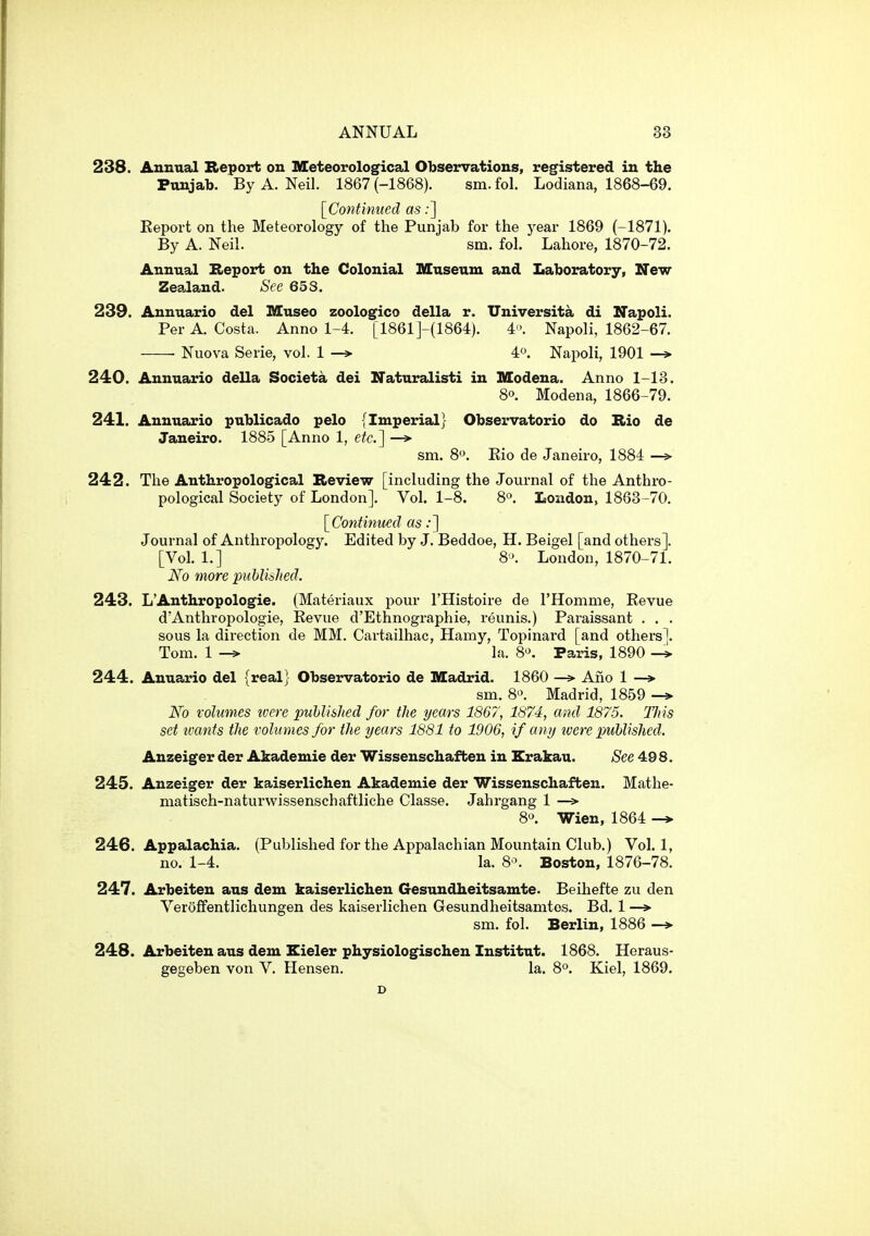 238. Annual Report on Meteorological Observations, registered in the Punjab. By A. Neil. 1867 (-1868). sm.fol. Lodiana, 1868-69. [^Continued as;] Eeport on the Meteorology of the Punjab for the year 1869 (-1871). By A. Neil. sm. fol. Lahore, 1870-72. Annual Report on the Colonial Museum and Laboratory, New Zealand. Sec 65S. 239. Annuario del Museo zoologico della r. Universita di Napoli. Per A. Costa. Anno 1-4. [1861]-(1864). 4. Napoli, 1862-67. Nuova Serie, vol. 1 —» 4o. Napoli, 1901 —> 240. Annuario della Societa dei Naturalisti in Modena. Anno 1-13. 80. Modena, 1866-79. 241. Annuario publicado pelo {Imperial} Observatorio do Rio de Janeiro. 1885 [Anno 1, efc] —» sm. 8. Kio de Janeiro, 1884 —» 242. The Anthropological Review [including the Journal of the Anthro- pological Society of London]. Vol. 1-8. 8°. London. 1863-70. {^Continued as .•] Journal of Anthropology. Edited by J. Beddoe, H. Beigel [and others]. [Vol. 1.] S>. London, 1870-71. No more published. 243. L'Anthropologie. (Materiaux pour I'Histoire de rHomme, Revue d'Anthropologie, Kevue d'Ethnographie, reunis.) Paraissant . . . sous la direction de MM. Cartailhac, Hamy, Topinard [and others]. Tom. 1 la. 80. Paris, 1890 -* 244. Anuario del {real} Observatorio de Madrid. 1860 —» Ano 1 —» sm. 8'>. Madrid, 1859 -» iVb volumes tvere puhlished for the years 1867, 1874, and 1875. Tins set tvants the volumes for the years 1881 to 1906, if any were puhlished. Anzeiger der Akademie der Wissenschafben in Krakau. See 498. 245. Anzeiger der kaiserlichen Akademie der Wissenschaften. Mathe- matisch-naturwissenschaftliche Classe. Jahrgang 1 —> 8. Wien, 1864 -> 246. Appalachia. (Published for the Appalachian Mountain Club.) Vol.1, no. 1-4. la. 8\ Boston, 1876-78. 247. Arbeiten aus dem kaiserlichen Gesundheitsamte. Beihefte zu den Veroffentlichungen des kaiserlichen Gesundheitsamtos. Bd. 1 —> sm. fol. Berlin, 1886 -* 248. Arbeiten aus dem Eieler physiologischen Institut. 1868. Heraus- gegeben von V. Hensen. la. 8°. Kiel, 1869.