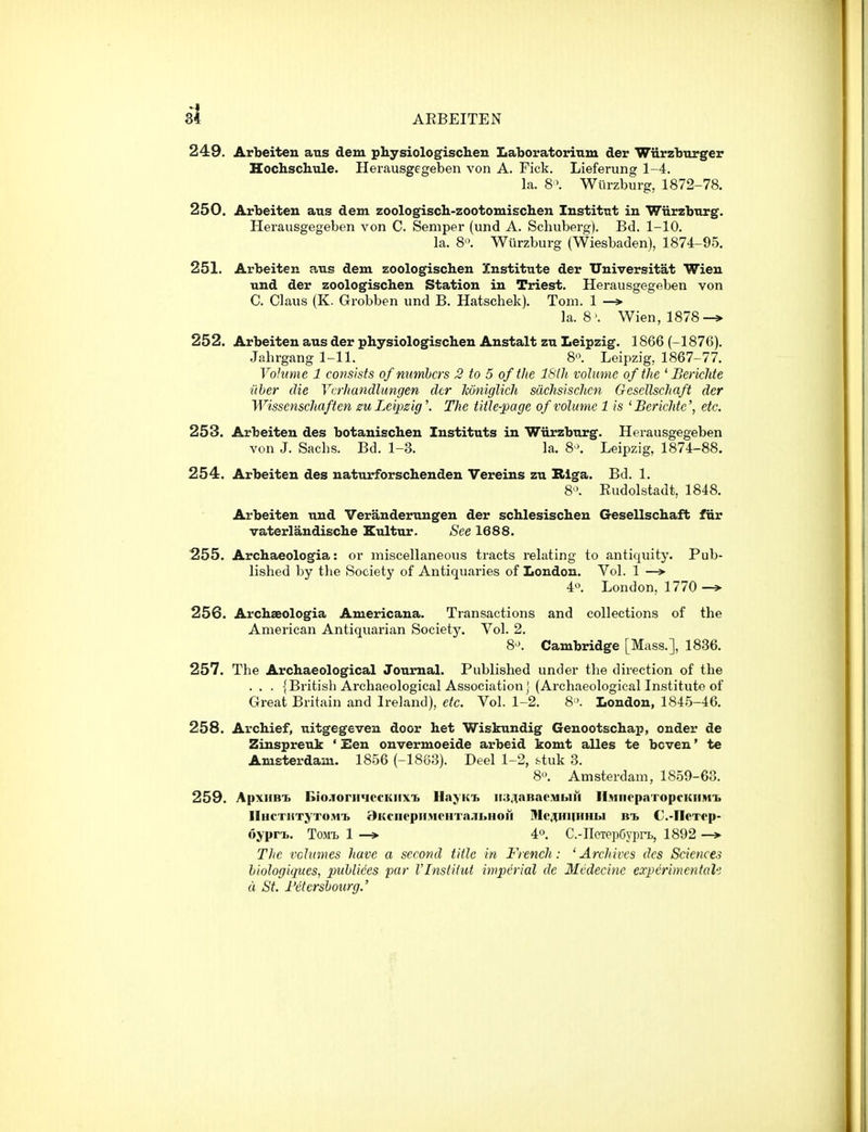 si ARBEITEN 249. Arbeiten aus dem physiologiscben Laboratorinm der Wiirzbxirger Hochschule. Herausgegeben von A. Fick. Lieferung 1-4. la. 8\ Wlirzburg, 1872-78. 250. Arbeiten aus dem zoologiscb-zootomischen Institut in Wiirzb'arg. Herausgegeben von C. Semper (und A. Schuberg). Bd. 1-10. la. 8'\ Wlirzburg (Wiesbaden), 1874-95. 251. Arbeiten aus dem zoologischen Institute der Universitat Wien und der zoologischen Station in Triest. Herausgegeben von C. Glaus (K. Grobben und B. Hatschek). Tom. 1 -» la. 8'. Wien, 1878-* 252. Arbeiten aus der physiologischeu Anstalt zn Leipzig. 1866 (-1876). Jahrgang 1-11. 8'\ Leipzig, 1867-77. Vohmie 1 consists of numbers 3 to 5 of the ISlh volume of the ^ Berichte iiher die Vcrhandlungen der Jconiglich sdchsischcn Gesellschaft der Wissenschaften 0U Leipzig'. The title-page of volume 1 is 'Berichte', etc. 253. Arbeiten des botanischen Instituts in Wlirzburg. Herausgegeben von J. Sachs. Bd. 1-3. la. 8'. Leipzig, 1874-88. 254. Arbeiten des natuirforsclienden Vereins zu Riga. Bd. 1. 8. Rudolstadt, 1848. Arbeiten und Veranderungen der schlesischen Gesellschaft fiir vaterlandische Eultur. See 1688. 255. Archaeologia: or miscellaneous tracts relating to antiquity. Pub- lished by the Society of Antiquaries of London. Vol. 1 —» 4^\ London, 1770 —» 256. Archaeologia Americana. Transactions and collections of the American Antiquarian Society. Vol. 2. 8'>. Cambridge [Mass.], 1836. 257. The Archaeological Journal. Published under the direction of the . . . {British Archaeological Associationj (Archaeologicallnstitute of Great Britain and Ireland), etc. Vol. 1-2. 8London, 1845-46. 258. Archief, uitgegeven door het Wiskundig Genootschap, onder de Zinspreuk ' Een onvermoeide arbeid komt alles te boven' te Amsterdam. 1856 (-18G3). Deel 1-2, stuk 3. 8-'. Amsterdam, 1859-63. 259. ApxiiB'b Biojorii<iecKiix'b IlayKi. ii;i,^nBaoMbiH llMiirpaTopcKiiMi. IlHCTHTyTOMt BKCIiepif M0IITa;ibHOII Mc^lilfllHIiI RT, C-IICTfp- oyprt. ToMt 1 4o. C.-IToTepGypn,, 1892 —> The vchtmes have a second title in French: ^Archives des Sciences hiologiques, puhlices par I'lnstitut imperial de Mcdecine eocpcrlmentah d St. I'ctersiotirg.'