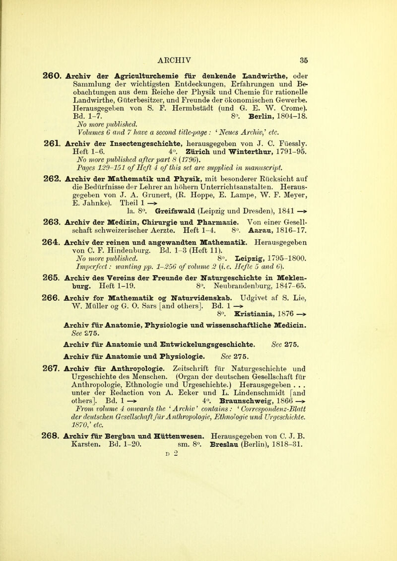 260. Archiv der Agricnlturchemie fiir denkeude Landwirthe, oder Sammlung dei* wichtigsten Entdeckungen, Erfahrungen und Be- obaclitungen aus dem Reiche der Physik und Chenaie fiir rationelle Landwirthe, Giiterbesitzer, und Freunde der okonomischen Gewerbe. Herausgegeben von S. F. Hermbstadt (und G. E. W. Crome). Bd. 1-7. 8'^. Berlin, 1804-18. No more piMislied. Volumes 6 and 7 Jiave a second title-page : ' Neiies ArcMv,' etc. 261. Archiv der Insecteugeschichte, herausgegeben von J. C. Fiiessly. Heft 1-6. 4'\ Ziirich und Winterthur, 1791-95. No more published after part 8 (1796). Pages 129-151 of Heft 4 of this set are supplied in manuscript. 262. Archiv der Mathematik und Physik, mit besonderer Riicksicht auf die Bediirfnisse der Lehrer an hohern Unterrichtsanstalten. Heraus- gegeben von J. A. Grunert, (R. Hoppe, E. Lampe, W. F. Meyer, E. Jahnke). Theil 1 -> la. 8. Greifswald (Leipzig und Di'esden), 1841 —> 263. Archiv der Medizin, Chirurgie und Fharmasie. Von einer Gesell- schaft schweizerischer Aerzte. Heft 1-4. 8'\ Aarau, 1816-17. 264. Archiv der reinen und angewandten Kathematik. Herausgegeben von C. F. Hindenburg. Bd. 1-3 (Heft 11). No more puUished. 8'\ Leipzig, 1795-1800. Imperfect: wanting pp. 1-256 of volume 2 [i.e. Hefle 5 and 6). 265. Archiv des Vereins der Freunde der Naturgeschichte in Meklen- burg. Heft 1-19. 8'>. Neubrandenburg, 1847-65. 266. Archiv for Mathematik og Naturvidenskab. Udgivet af S. Lie, W. Mailer og G. O. Sars [and others]. Bd. 1 —» 8'^. Kristiania, 1876 —» Archiv fiir Anatomie, Fhysiologie und wissenschaftliche Medicin. See S.75. Archiv fur Anatomie und Entwickelungsgeschichte. See 275. Archiv fiir Anatomie und Physiologic. See 275. 267. Archiv fur Anthropologic. Zeitschrift fiir Naturgeschichte und Urgeschichte des Menschen. (Organ der deutschen Gesellschaft fiir Anthropologie, Ethnologie und Urgeschichte.) Herausgegeben . . . unter der Redaction von A. Ecker und L. Lindenschmidt [and others]. Bd. 1 —* 4. Braunschweig, 1866 —» From volume 4 omvards the ' Archiv' contains: ' Correspondenz-Blatt der deutschen Gesellschaft fUr Anthropologie, Ethnologie und Urgeschichte. 1870,' etc. 268. Archiv fiir Bergbau und Hiittenwesen. Herausgegeben von C. J. B. Karsten. Bd. 1-20. sm. S. Breslau (Berlin), 1818-31. D 2