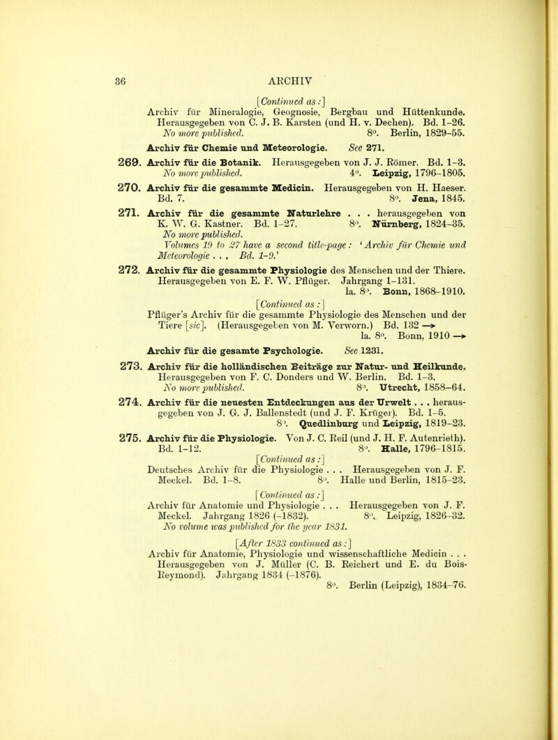 [Continued as ••] Archiv filr Mineralogie, Geognosie, Bergbau und Hiittenkunde. Herausgegeben von C. J. B. Karsten (und H. v. Dechen). Bd. 1-26. Ko more puUishcd. 8. Berlin, 1829-55. Archiv fur Chemie vuxd Meteorologie. See 271. 269. Archiv fiir die Botanik. Herausgegeben von J. J. Eomer. Bd. 1-3. Ko more inihlishcd. 4. Leipzig, 1796-1805. 270. Archiv fur die gesammte Medicin. Herausgegeben von H. Haeser. Bd. 7. 8«. Jena, 1845. 271. Archiv fiir die gesammte Natnrlehre . . . herausgegeben von K. W. G. Kastner. Bd. 1-27. 8 . Niimberg, 1824-35. No more published. Volumes 19 to 27 have a second title-page : ' ArcJiiv fiir Chemie und 3Icteorologie . . . Bd. 1-9.' 272. Archiv fur die gesammte Fhysiologie des Mensclien und der Thiere. Herausgegeben von E. F. W. Pfliiger. Jahrgang 1-131. la. 8'>. Bonn, 1868-1910. [Continued as:] Pfliiger's Aixhiv fiir die gesammte Physiologie des Mensclien und der Tiere [sic]. (Herausgegeben von M. Verworn.) Bd. 132 —> la. 8« Bonn, 1910 Archiv fur die gesamte Fsychologie. Sec 1231. 273. Archiv fiir die hollandischen Beitrage zur Natiu*- und Heilkuude^ Herausgegeben von F. C. Donders und W. Berlin. Bd. 1-3. Ko more puhlished. 8 '. Utrecht, 1858-64. 274. Archiv fiir die neuesten Entdeckungen aus der Urwelt . . • heraus- gegeben von J. G. J. Ballenstedt (und J. F. Kriiger). Bd. 1-5. 8\ Quedlinburg und Leipzig, 1819-23. 275. Archiv fur die Physiologie. Von J. C. EeU (und J. H. F. Autenrieth). Bd. 1-12. 8'. Halle, 1796-1815. [Coi^tinued as:] Deutsches Archiv fiir die Physiologie . . . Herausgegeben von J. F. Meckel. Bd. 1-8. 8'. Halle und Berlin, 1815-23. [Continued as:] Archiv fiir Anatomic und Physiologie . . , Herausgegeben von J. F. Meckel. Jahrgang 1826 (-1832). 8. Leipzig, 1826-32. Ko volume ivas published for the i/car 1831. [After 1S33 continued as;] Archiv fiir Anatomie, Physiologie und wissenschaftliche Medicin . . . Herausgegeben von J. Miiller (C. B. Keichert und E. du Boia- Eeymond). Jahrgang 1834 (-1876). 8. Berlin (Leipzig), 1834-76.