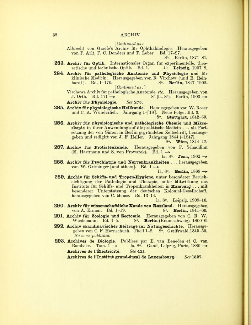 [Continued as:] Albrecht von Graefe's Archiv fiir Ophthalmologie. Hei-ausgegeben von F. Arlt, F. C. Donders unci T. Leber. Bd. 17-27. 8'\ Berlin, 1871-81. 283. Archiv fiir Optik. Internationales Organ fiir experimentelle, theo- retische und technische Optik. Bd. 1. 4°. Leipzig, 1907-8. 284. Archiv fiir pathologische Anatomie nud Fhysiologie und fiir klinische Medicin. Herausgegeben von E. Virchow {und B. Eein- hardt'. Bd. 1-170. 8. Berlin, 1847-1902. [Continued as:] Virchows Archiv fiir pathologische Anatomie, etc. Herausgegeben von J. Orth. Bd. 171 -» 80 (la. 8o). Berlin, 1903 Archiv fiir Physiologic. See 275. 285. Archiv fiir physiologische Heilkunde. Herausgegeben von W. Eoser und C. A. Wunderlich. Jahrgang 1-[18]. Neue Folge, Bd. 3. 8°. Stuttgart, 1842-59. 286. Archiv fiir physiologische und pathologische Chemie und Mikro- skopie in ihrer Anwendung auf die praktische Medizin . . . als Fort- setzung der von Simon in Berlin gegriindeten Zeitsclirift, herausge- geben und redigirt von J. F. Heller. Jahrgang 1844 (-1847). 80. Wien, 1844-47. 287. Archiv fur Frotistenkuude. Herausgegeben von F. Schaudinn (M. Hartmann und S. von Prowazek). Bd. 1 —> la. 80. Jena, 1902 -* 288. Archiv fur Psychiatric und Nervenkrankheiteu . . . herausgegeben von W. Griesinger [and others]. Bd. 1 —» la. 80. Berlin, 1868 -» 289. Archiv fiir Schififs- und Tropen-Hygiene, unter besonderer Beriick- sichtigung der Pathologie und Therapie, unter Mitwirkung des Instituts fiir Schiffs- und Tropenkrankheiten in Hamburg . . . mit besonderer Unterstiitzung der deutschen Kolonial-Gesellschaft, herausgegeben von C. Mense. Bd. 13-14. la. 80. Leipzig, 1909-10. 290. Archiv fur wissenschaftliche Eunde von Bussland. Herausgegeben von A. Erman. Bd. 1-19, 8. Berlin, 1841-60. 291. Archiv fiir Zoologie und Zootomie. Herausgegeben von C. E. W. Wiedemann. Bd. 1-5. 8. Berlin (Braunschweig), 1800-6. 292. Archiv skandlnavischer Beitrage zur Naturgeschichte. Herausge- geben von C. F. Hornschuch. Theill-2. 8. Greifswald, 1845-60. No more xmhlished. 293. Archives de Biologie. Publiees par E. van Beneden et C. van Bambeke. Tom. 1 —» la. S. Gand, Leipzig, Paris, 1880 —♦ Archives de I'isiectricite. See 421. Archives de I'lnstitut grand-ducal de Luxembourg. See 1627.