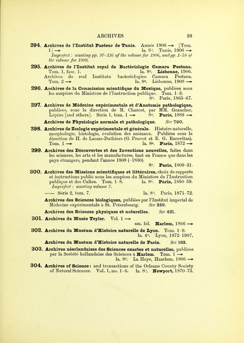 294. Archives de I'lnstitut Pasteur de Tunis. Annee 1906 —> [Tom. la. 8'. Tunis, 1906 ^ Imperfect: ivanting pp. 97-136 of the volume for 1906, and pp. 1-58 of the volume for 1909. 295. Archives de ITustitut royal de Bacteriologie Camara Festaua. Tom. 1, fasc. 1. la. 8°. Lisbonne, 1906. Archivos do real Instituto bacteriologico Camara Pestana. Tom. 2 -» la. 8o. Lisbonne, 1908 —> 296. Archives de la Commission scientifique du Mexique, publiees sous les auspices du Ministere de I'lnstruction publique. Tom. 1-3. 8. Paris, 1865-67. 297. Archives de Medecine experimentale et d'Anatomie pathologique, publiees, sous la dii'ection de M. Charcot, par MM. Grancher, Lepine [and others]. Serie 1, tom. 1 —*• 8*'. Paris, 1889 —»■ Archives de Physiologic normale et pathologique. See 790. 298. Archives de Zoologie experimentale et generale. Histoire naturelle, morphologie, histologie, evolution des animaux. Publiees sous la direction de H. de Lacaze-Duthiers (G. Pruvot et E. G. Racovitza). Tom. 1 la. 8. Paris, 1872 -* 299. Archives des D6couvertes et des Inventions nouvelles, faites dans les sciences, les arts et les manufactures, tant en France que dans les pays etrangers, pendant I'annee 1808 (-1830). 8». Paris, 1809-31. 300. Archives des Missions scientifiques et litteraires, choix de rapports et instructions publie sous les auspices du Ministere de I'lnstruction publique et des Cultes. Tom. 1-8. la. 8o. Paris, 1850-59. Imperfect: ivanting volume 7, Serie 2, tom. 7. la. 8^. Paris, 1871-72. Archives des Sciences biologiques, publiees par I'lnstitut imperial de Medecine experimentale a St. Petersbourg. See 259. Archives des Sciences physiques et naturelles. See 421. 301. Archives du Musee Teyler. Vol. 1 —> sm. fol. Harlem, 1866 —* 302. Archives du Museum d'Kistoire naturelle de Lyon. Tom. 1-9. la. 4°. Lyon, 1872-1907. Archives du Museum d'Histoire naturelle de Paris. See 162. 303. Archives neerlandaises des Sciences exactes et naturelles, publi«§es par la Societe hollandaise des Sciences a Harlem. Tom. 1 —»• la. 8°. La Haye, Haarlem, 1866 —»• 304. Archives of Science: and transactions of the Orleans County Society of Natural Sciences. Vol. 1, no. 1-6. la. 8 \ Newport, 1870-73.