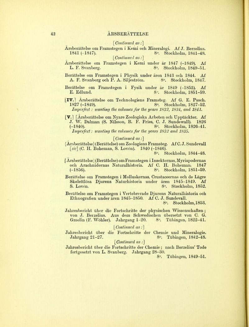 [Continued as;] Arsberiittelse om Framstegen i Kemi och Mineralogi. Af J. Berzelius. 1841 (-1847). 8. Stockholm, 1841-48. [Continued as;] Arsberattelse om Framstegen i Kemi under ar 1847 (-1849). Af L. F. Svanberg. 8. Stockholm, 1849-51. Berattelse om Framstegen i Physik under aren 1843 och 1844. Af A. F. Svanberg och P. A. Siljestrom. 8. Stockholm, 1847. Berattelse om Framstegen i Fysik under ar 1849 (-1853). Af E. Edlund. 8'. Stockholm, 1851-59. [IV.] Arsberattelse om Technologiens Framsteg. Af G. E. Pasch. 1827 (-1849). 80. Stockholm, 1827-52. Imperfect: tvanting the volumes for the years 1832, 1834, and 1841. [v.] [Arsberattelse om Nyare Zoologiska Arbeten och Upptackter. Af J. W. Dalman (S. Nilsson, B. F. Fries, C. J. Sundewall). 1826 (-1840). 8o. Stockholm, 1826-41. Imperfect: ivanting the volumes for the years 1832 and 1835. [Continued as;] {Arsberattelse} (Berattelse) om Zoologiens Framsteg. Af C. J. Sundevall [sic] (C. H. Boheman, S. Loven). 1840 (-1846). 8. Stockholm, 1844-48. {Arsberattelse} (Berattelse) om Framstegen i Insekternas, Myriapodernas och Arachnidernas Naturalhistoria. Af C. H. Boheman. 1847 (-1856). 8. Stockholm, 1851-59. Berattelse om Framstegen i Molluskernas, Crustaceernas och de Lagre Skelettlosa Djurens Naturhistoria under aren 1845-1849. Af S. Loven. 8. Stockholm, 1852. Berattelse om Framstegen i Vertebrerade Djurens Naturalhistoria och Ethnografien under aren 1845-1850. Af C. J. Sundevall. 8. Stockholm, 1853. Jahresbericht uber die Foi'tschritte der physischen Wissenschaften; von J. Berzelius. Aus dem Schwedischen iibersetzt von C. G. Gmelin (F. Wohler). Jahrgang 1-20. 8. Tubingen, 1822-41. [Continued as;] Jahresbericht iiber die Fortschritte der Chemie und Mineralogie. Jahrgang 21-27. 8. Tubingen, 1842-48. [Continued as:] Jahresbericht iiber die Fortschritte der Chemie; nach Berzelius' Tode fortgesetzt von L. Svanberg. Jahrgang 28-30. 8. Tubingen, 1849-51.