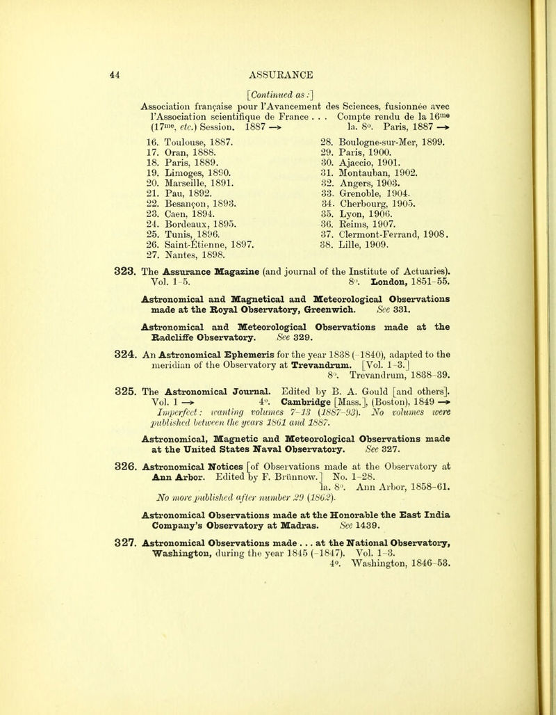 [Continued as:~] Association fran9aise pour rAvancement des Sciences, fusionnee avec I'Association scientifique de France . . . Compte rendu de la 16*^® (17'e etc.) Session. 1887 -> la. 8. Paris, 1887 -* 16. Toulouse, 1887. 28. Boulogne-sur-Mer, 1899. 17. Oran, 1888. 29. Paris, 1900. 18. Paris, 1889. 30. Ajaccio, 1901. 19. Limoges, 1890. 81. Montauban, 1902, 20. Marseille, 1891. 32. Angers, 1903. 21. Pau, 1892. 33. Grenoble, 1904. 22. Besanfon, 1893. 34. Cherbourg, 1905. 23. Caen, 1894. 35. Lyon, 1906. 24. Bordeaux, 1895. 36. Reims, 1907. 25. Tunis, 1896. 37. Clermont-Ferrand, 1908. 26. Saint-6tienne, 1897. 38. Lille, 1909. 27. Nantes, 1898. 323. The Assurance Magazine (and journal of the Listitute of Actuaries). Vol. 1-5. 8'. London, 1851 55. Astronomical and Magnetical and Meteorological Observations made at the Koyal Observatory, Greenwich. See 331. Astronomical and Meteorological Observations made at the Eadcliffe Observatory. See 329. 324. An Astronomical Ephemeris for the year 1838 ( 1840), adapted to the meridian of the Observatory at Trevandrum. [Vol. 1-3. J 8'. Trevandrum, 1838 39. 325. The Astronomical Journal. Edited by B. A. Gould [and others]. Vol. 1 -» 4. Cambridge [Mass.], (Boston), 1849 -* Imperfect: nxmtbnj volumes 7-13 (1887-93). No volumes ivere puhlislicd between the years 1861 and 1887. Astronomical, Magnetic and Meteorological Observations made at the United States Naval Observatory. See 327. 326. Astronomical Notices [of Observations made at the Observatory at Ann Arbor. Edited by F. Briinnow.] No. 1-28. la. 8. Ann Arbor, 1858-61. No more published after number 20 (1802). Astronomical Observations made at the Honorable the East India Company's Observatory at Madras. See 1439. 327. Astronomical Observations made ... at the National Observatory, Washington, during the year 1845 (-1847). Vol. 1- 3. 40. Washington, 1846-53.
