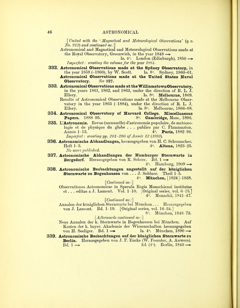 [United with the ' Magnetical and Meteorological Observations' (g. t?. No. 912) and continued as;] Astronomical and Magnetical and Meteorological Observations made at the Eoyal Observatory, Greenwich, in the year 1848 —> la. 4« London (Edinburgh), 1850 —> Imperfect: wanting the volume for the year 1S8-1. 332. Astronomical Observations made at the Sydney Observatory, in the year 1859 (-1860), by W. Scott. la. 8'\ Sydney, 1860-61. Astronomical Observations made at the United States Naval Observatory. See 327. 333. Astronomical Observations made at theWilliamstownObservatoiry, in the years 1861, 1862, and 1863, under the direction of R. L. J. Ellery. la. 8°. Melbourne, 1869. Results of Astronomical Observations made at the Melbourne Obser- vatory in the year 1863 (-1884), under the direction of R. L. J. Ellery. la. 8-'. Melbourne, 1866-88. 834. Astronomical Observatory of Harvard College. Miscellaneous Papers. 1888 95. 8. Cambridge, Mass., 1896. 335. L'Astronomie. Revue (mensuelle) d'astronomie populaire, de meteoro- logie et de physique du globe . . . publiee par C. Flamniarion. Annee 1-13. 4°. Paris, 1882-94. Imperfect: tvanting pp. 201-280 of Annee 12 [1893). 336. Astronomische Abhandlungen, hei ausgegeben von H. C. Schumacher. Heft 1-3. 4o. Altona, 1823-25. No more pxihlishcd. 337. Astronomische Abhandlungen der Hamburger Sternwarte in Bergedorf. Herausgegeben von R. Scliorr. Bd. 1 —> 4'\ Hamburg, 1909 —» 338. Astronomische Beobachtnngen angestellt auf der koniglichen Sternwarte zu Bogenhausen von ... J. Soldner. Theil 15. 4. Miinchen, [1824]-1838. [Continued as:] Observationes Astronomicae in Specula Regia Monachiensi institutae et. . . editae a J. Lamont. Vol. 1-10. [Original series, vol. 6-15.] 4«. Monacliii, 1841-47. [Continued as;] Annalen der koniglichen Sternwarte bei Miinchen . . . Herausgegeben von J. Lamont. Bd. 1-19. [Original series, vol. 16-34.] 8. Munchen, 1848-73. [Afterwards continued as;] Neue Annalen der k. Sternwarte in Bogenhausen bei Miinchen. Auf Kosten der k. bayer. Akademie der Wissenschaften herausgegeben von H. Seeliger. Bd. 1 -> la. 4'\ Munchen, 1890 -> 339. Astronomische Beobachtnngen auf der koniglichen Sternwarte zu Berlin. Herausgegeben von J. F. Encke (W. Foerster, A. Auwers). Bd. 1 -» fol. (4'^). Berlin, 1840