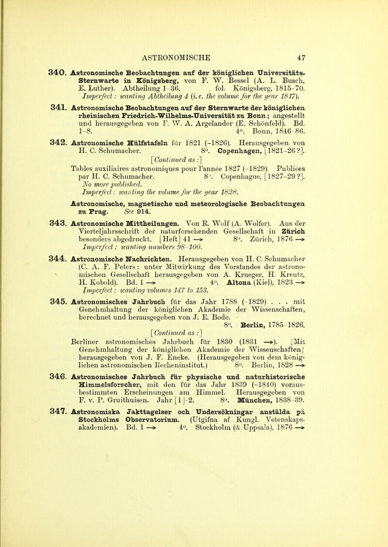 340. Astrouomische Beobachtnngen auf der koniglichen Universitats- Sternwarte in Kouigsberg, von F. W. Bessel (A. L. Busch, E. Luther). Abtheilung 1-36. fol. Konigsberg, 1815-70. Imperfect: tvanting Abtheilung d {i. e. the volume for the year 1817). 341. Astronomische Beobaclituugeu auf der Sternwarte der koniglichen rheinischen Friedrich-Wilhelms-Universitat zu Bonn; angestellfc und herausgegeben von F. W. A. Argelander (E. Schonfeld). Bd. 1-8. 40. Bonn, 1846-86. 342. Astronomische Hiilfstafeln fur 1821 (-1826). Herausgegeben von H.C.Schumacher. 8°. Copenhagen, [1821-26?]. [^Continued as;] Tables auxiliaires astronomiques pour I'annee 1827 (-1829). Publiees par H. C. Schumacher. 8 '. Copenhague, [1827-29?]. No more puhlished. Imperfect: xvanting the volume for the year 1828. Astronomische, magnetische und meteorologische Beobachttmgen zu Prag. See 914. 343. Astronomische Mittheilungen. Von K. Wolf (A. Wolfer). Aus der Vierteljahrsschrift der naturforschenden Gesellschaft in Ziirich besonders abgedruckt. [Heft] 41 —> 8'\ Zurich, 1876 —> Imperfect: tvanting numbers 98-100. 344. Astronomische Nachrichten. Herausgegeben von H. C. Schumacher (C. A. F. Peters: unter Mitwirkung des Vorstandes der astrono- - mischen Gesellschaft herausgegeben von A. Krueger, H. Kreutz, H. Kobold). Bd. 1 4. Altona (Kiel), 1823 Imperfect: tvanting volumes 147 to 153. 345. Astronomisches Jahrbuch fiir das Jahr 1788 (-1829) . . . mit Genehmhaltung der koniglichen Akademie der Wissenschaften, berechnet und herausgegeben von J. E. Bode. 8«. Berlin, 1785-1826. [^Continued as;] Berliner astronomisches Jahrbuch fiir 1830 (1831 —»). {Mit Genehmhaltung der koniglichen Akademie der Wissenschaften) herausgegeben von J. F. Encke. (Herausgegeben von deni konig- lichen astronomischen Recheninstitut.) 8. Berlin, 1828 —» 346. Astronomisches Jahrbuch fiir physische und naturhistorische Himmelsforscher, mit den fiir das Jahr 1839 (-1840) voraus- bestimmten Erscheinungen am Himmel. Herausgegeben von F. V. P. Gruithuisen. Jahr [lJ-2. 8'\ Miinchen, 1838-39. 347. Astronomiska Jakttagelser och Undersokningar anstalda pa Stockholms Observatorium. (Utgifna af Kungl. Vetenskaps- akademien). Bd. 1 —> 4°. Stockholm (& Uppsala), 1876 —*