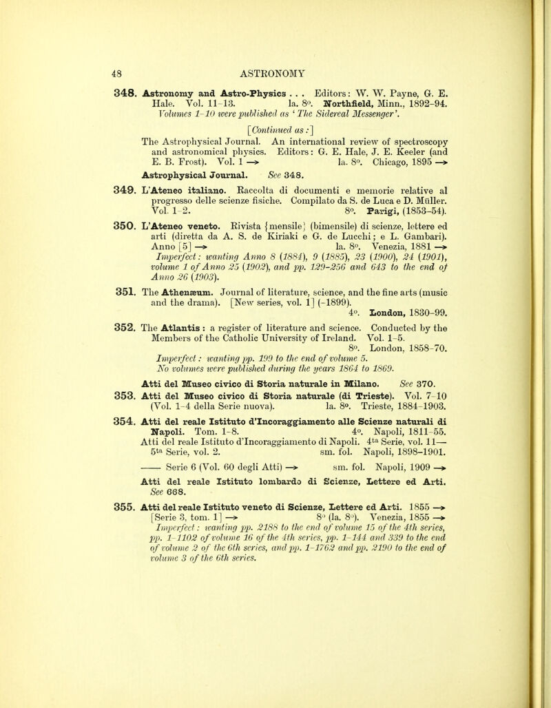 348. Astronomy and Astro-Physics . . . Editors: W. W. Payne, Q. E. Hale. Vol. 11-13. la. So. Northfield, Minn., 1892-94. Volumes 1-10 tvere ptiblished as ' llie Sidereal Messenger'. [^Continued as;] The Astrophysical Journal. An international review of spectroscopy and astronomical physics. Editors: G. E. Hale, J. E. Keeler (and E. B. Erost). Vol. 1 -> la. S. Chicago, 1895 -* Astrophysical Journal. See 348. 349. L'Ateneo italiano. Raccolta di dociimenti e memorie relative al progresso delle scienze fisiche. Compilato da S. de Luca e D. Miiller. Vol. 1-2. 80. Parigi, (1853-54). 350. L'Ateneo veneto. Eivista {mensilej (bimensile) di scienze, lettere ed arti (diretta da A. S. de Kiriaki e G. de Lucchi; e L. Gambari). Anno [5] la. 8°. Venezia, 1881 —> Imperfect: wanting Anno 8 {1884), 9 (1885), 33 {1900), 24 {1901), volume 1 of Anno 25 {1902), and pp. 129-256 and 643 to the end of Anno 26 {1903). 351. The Athenseum. Journal of literature, science, and the fine arts (music and the drama). [New series, vol. 1] (-1899). 4o. London, 1830-99. 352. The Atlantis : a register of literature and science. Conducted by the Members of the Catholic University of Ireland. Vol. 1-5. 8°. London, 1858-70. Imperfect: tvanting pp. 199 to the end of volume 5. No volumes were published during the years 1864 to 1869. Atti del Museo civico di Storia naturale in Milano. See 370. 353. Atti del Museo civico di Storia naturale (di Trieste). Vol. 7-10 (Vol. 1-4 della Serie nuova). la. 8o. Trieste, 1884-1903. 354. Atti del reale Istituto d'Incoraggiamento alle Scienze naturali di Napoli. Tom. 1-8. 4°. Napoli, 1811-55. Atti del reale Istituto d'Incoraggiamento di Napoli. 4ta Serie, vol. 11— 5to Serie, vol. 2. sm. fol. Napoli, 1898-1901. Serie 6 (Vol. 60 degli Atti) -» sm. fol. Napoli, 1909 -> Atti del reale Istituto lombardo di Scienze, Lettere ed Arti. See 668. 355. Atti del reale Istituto veneto di Scienze, Lettere ed Arti. 1855 —> [Serie 3, tom. 1] —> 8 (la. 8). Venezia, 1855 Imperfect: tvanting pp. 2188 to the end of volume 15 of the 4th series, pp. 1 1102 of volume 16 of the 4th series, pp. 1-144 and 339 to the end of volume 2 of the 6th scries, and 2>p. 1-1762 and pp. 2190 to the end of volume 3 of the 6th scries.