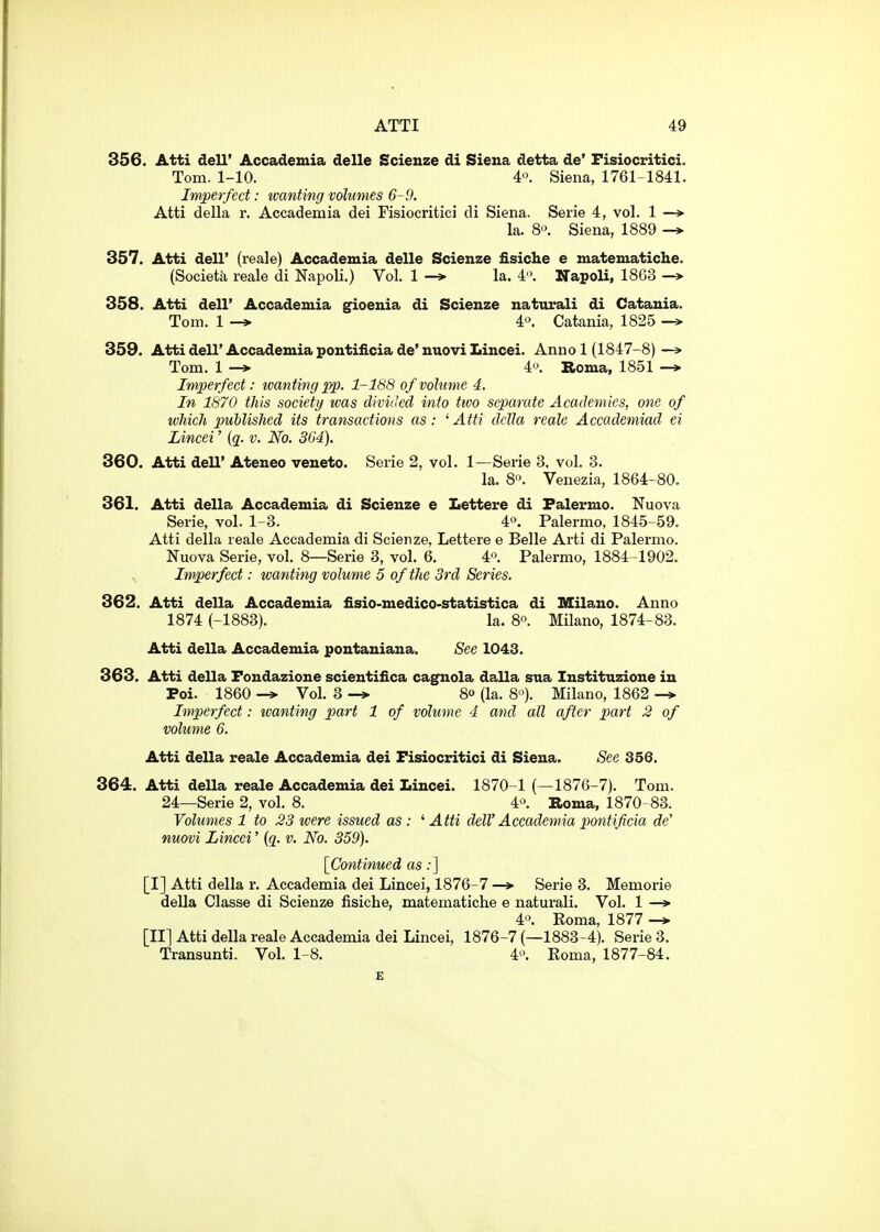 356. Atti dell' Accademia delle Scienze di Siena detta de' Fisiocritici. Tom. 1-10. 4'\ Siena, 1761-1841. Imperfect: wanting volumes 6-9. Atti della r. Accademia dei Tisiocritici di Siena. Serie 4, vol. 1 —> la. 8'\ Siena, 1889 -* 357. Atti deir (reale) Accademia delle Scienze fisiclie e matematiclie. (Societa reale di Napoli.) Vol. 1 -» la. 4. Napoli, 1863 ^ 358. Atti dell' Accademia gioenia di Scienze naturali di Catania. Tom. 1 -* 4'^. Catania, 1825 -> 359. Atti dell' Accademia pontiiicia de' nuovi Lincei. Anno 1 (1847-8) —» Tom. 1 —> 4'^. Roma, 1851 —* Imperfect: -wanting pp. 1-188 of volume 4. In 1870 this society was divided into two separate Academies, one of which published its transactions as: 'Atti della reale Accademiad ei Lincei' {q. v. No. 364). 360. Atti dell' Ateneo veneto. Serie 2, vol. 1—Serie 3, vol. 3. la. 80. Venezia, 1864-80. 361. Atti della Accademia di Scienze e Lettere di Palermo. Nuova Serie, vol. 1-3. 4o. Palermo, 1845-59. Atti della reale Accademia di Scienze, Lettere e Belle Arti di Palermo. Nuova Serie, vol. 8—Serie 3, vol. 6. 4'>. Palermo, 1884-1902. Imperfect: wanting volume 5 of the 3rd Series. 362. Atti della Accademia flsio-medico-statistica di Milano. Anno 1874 (-1883). la. 8°. Milano, 1874-83. Atti della Accademia poutaniana. See 1043. 363. Atti della Fondazione scientifica cagnola dalla sua Instituzione in Poi. 1860 -» Vol. 3 -» 80 (la. 8^). Milano, 1862 Imperfect: wanting part 1 of volume 4 and all after part 2 of volume 6. Atti della reale Accademia dei Fisiocritici di Siena. See 356. 364. Atti della reale Accademia dei Lincei. 1870-1 (—1876-7). Tom. 24—Serie 2, vol. 8. 4'^. Roma, 1870-83. Volumes 1 to 23 were issued as: '■Atti delV Accademia pontificia de nuovi Lincei' {q. v. No. 359). [Continued as;] [I] Atti della r. Accademia dei Lincei, 1876-7 —* Serie 3. Memorie della Classe di Scienze fisiche, matematiche e naturali. Vol. 1 —* 4. Koma, 1877 [II] Atti della reale Accademia dei Lincei, 1876-7 (—1883-4). Serie 3. Transunti. Vol. 1-8. 4^ Eoma, 1877-84.