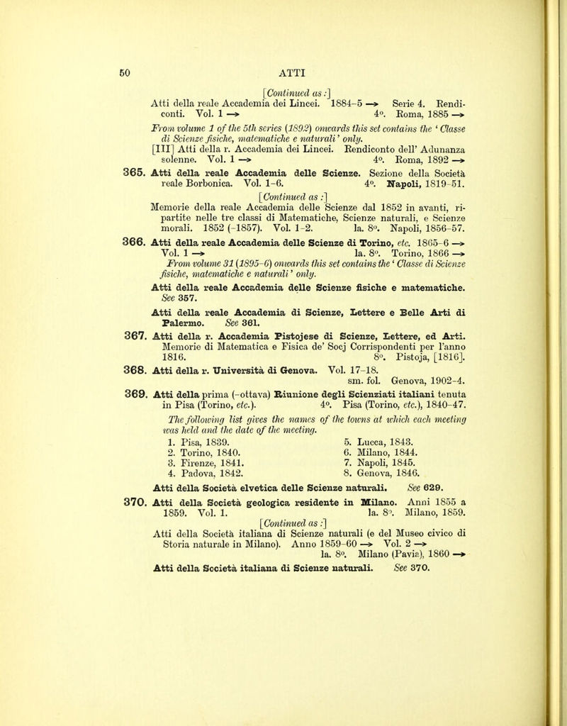 [Continued as:] Atti della reale Accademia dei Lincei. 1884-5 —Serie 4. Eendi- conti. Vol. 1 -» 4o. Eoma, 1885 —* From volume 1 of the 5th series [1892) onwards this set contains the ' Classe di Scienze fisiche, matematiche e naturali' only. [Ill] Atti della r. Accademia dei Lincei. Kendiconto dell' Adunanza solenne. Vol. 1 —» 4°. Eoma, 1892 365. Atti della reale Accademia delle Scienze. Sezione della Society reale Borbonica. Vol. 1-6. 4°. Napoli, 1819-51. [Continued as:] Memorie della reale Accademia deUe Scienze dal 1852 in avanti, ri- partite nelle tre classi di Matematiche, Scienze naturali, e Scienze morali. 1852 (-1857). Vol. 1-2. la. 8«. Napoli, 1856-57. 366. Atti della reale Accademia delle Scienze di Torino, etc. 1865-6 —> Vol. 1 la. 8'\ Torino, 1866 —> From volume 31 (1895-6) omvards this set contains the' Classe di Scienze fisiche, matematiche e naturali' only. Atti della reale Accademia delle Scienze fisiche e matematiche. See 357. Atti della reale Accademia di Scienze, Lettere e Belle Arti di Palermo. See 361. 367. Atti della r. Accademia Pistojese di Scienze, Lettere, ed Arti. Memorie di Matematica e Fisica de' Socj Corrispondenti per I'anno 1816. S'^. Pistoja, [1816]. 368. Atti della r. Universita di Genova. Vol. 17-18. sm. fol. Genova, 1902-4. 369. Atti della prima (-ottava) Biunione degli Scienziati italiani tenuta in Pisa (Torino, etc.). 4° Pisa (Torino, etc.), 1840-47. The folloiving list gives the names of the toivns at ivhich each meeting was held and the date of the meeting. 1. Pisa, 1839. 5. Lucca, 1843. 2. Torino, 1840. 6. Milano, 1844. 3. Firenze, 1841. 7. Napoli, 1845. 4. Padova, 1842. 8. Genova, 1846. Atti della Societa elvetica delle Scienze naturali. See 629. 370. Atti della Societa geologica resideute in Milano. Anni 1855 a 1859. Vol. 1. la. 8'. Milano, 1859. [Continued as;] Atti della Societa italiana di Scienze naturali (e del Museo civico di Storia naturale in Milano). Anno 1859-60 —» Vol. 2 —» la. 80. Milano (Pavi?.), I860 -> Atti della Societa italiana di Scienze naturali. See 370.