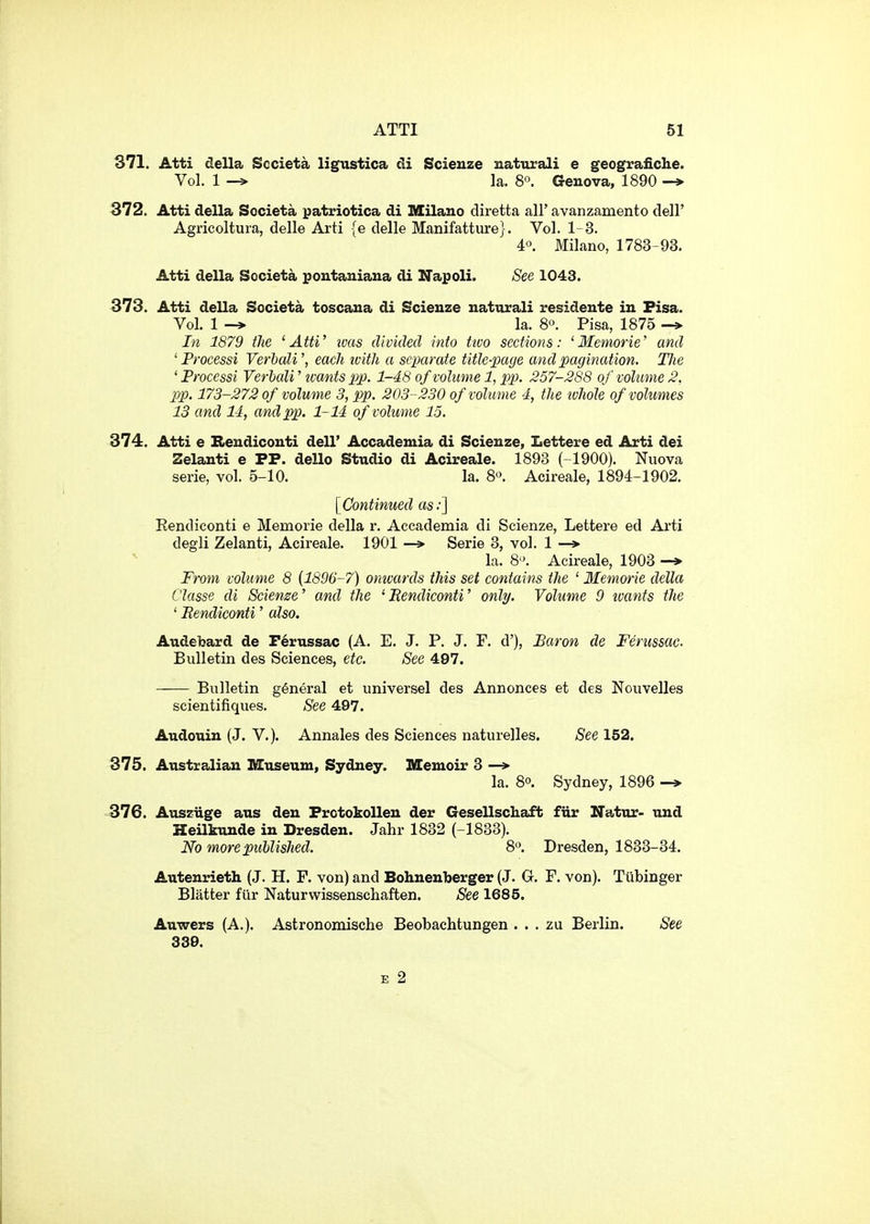 371. Atti della Societa ligustica cli Scieuze natural! e geografiche. Vol. 1 -» la. 8°. Genova, 1890 -» 372. Atti della Societa patriotica di Milano diretta all' avanzamento dell' Agricoltura, delle Arti {e delle Manifatture}. Vol. 1-3. 4°. Milano, 1783-93. Atti della Societa pontaniana di Napoli. See 1043. 373. Atti della Societa toscaua di Scieuze naturali residente in Pisa. Vol. 1 -> la. 80. Pisa, 1875 -> In 1879 the 'Atti' ivas divided into ttvo sections: 'Memorie' and ' Processi VerbaW, each ivith a separate title-page and pagination. TJie ' Processi Verbali' ivants pp. 1-48 of volume 1, pp. 257-288 of volume 2, pp. 173-272 of volume 3, pp. 203-230 of volume 4, the whole of volumes 13 and 14, and pp. 1-14 of volume 15. 374. Atti e Beudiconti dell' Accademia di Scieuze, Lettere ed Arti dei Selanti e PP. dello Studio di Acireale. 1893 (-1900). Nuova serie, vol. 5-10. la. 8^. Acireale, 1894-1902. [Continued as:] Eendiconti e Memorie della r. Accademia di Scienze, Lettere ed Arti degli Zelanti, Acireale. 1901 —Serie 3, vol. 1 —> la. 8. Acireale, 1903 -» From volume 8 [1896-7) omvards this set contains the ' Memorie della Classe di Sciense' and the 'Eendiconti' only. Volume 9 ivants the ' Eendiconti' also. Audebard de P6russac (A. E. J. P. J. F. d'). Baron de Ferussac. Bulletin des Sciences, etc. See 497. Bulletin general et universel des Annonces et des Nouvelles scientifiques. See 497. Audouin (J. V.). Annales des Sciences naturelles. See 152. 375. Australian Museum, Sydney. Memoir 3 —> la. 80. Sydney, 1896 -» 376. Auszuge aus den ProtokoUen der Gesellschaft fiir Natur- und Heilkunde in Dresden. Jahr 1832 (-1833). No more ptd)lished. 8. Dresden, 1833-34. Autenrieth (J. H. F. von) and Bohnenberger (J. G. F. von). Tiibinger Blatter fiir Naturwissenschaften. See 1685. Auwers (A.). Astronomische Beobachtungen . . . zu Berlin. See 339. E 2