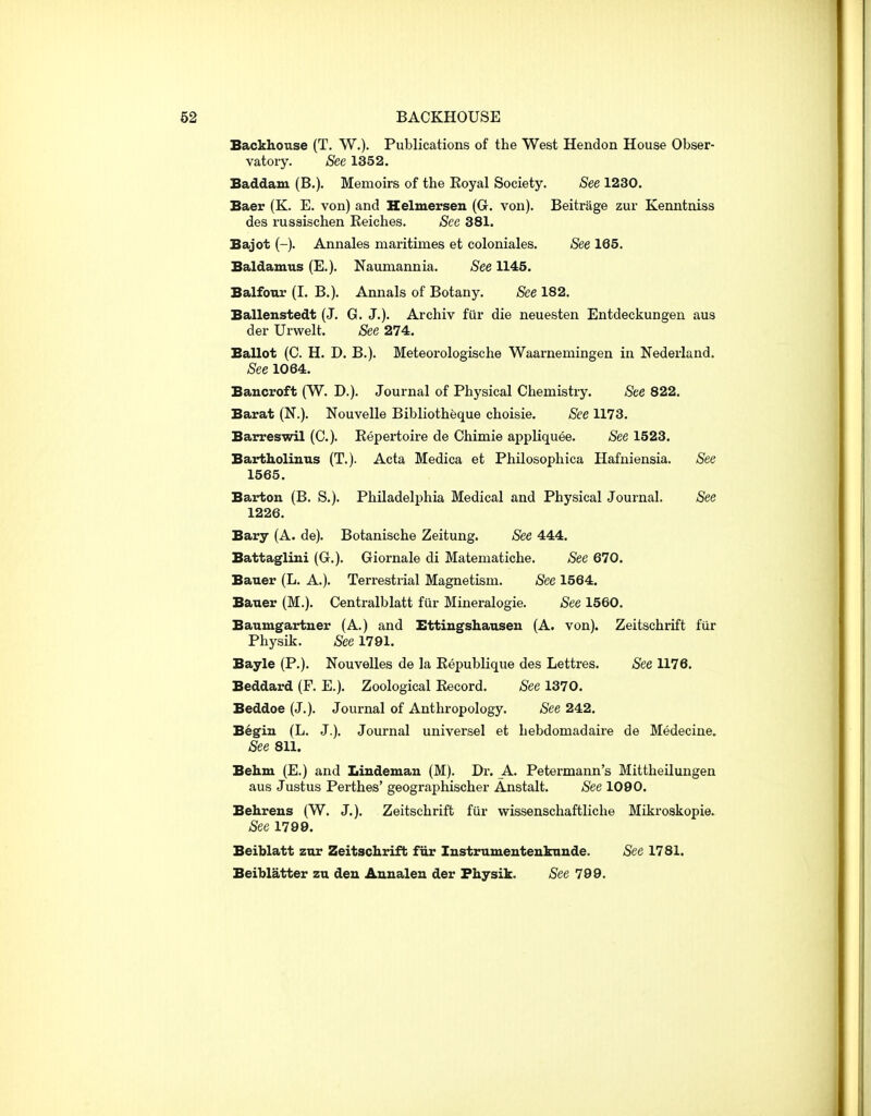 BACKHOUSE Backhouse (T. W.). Publications of the West Hendon House Obser- vatory. See 1352. Baddam (B.). Memoirs of the Royal Society. See 1230. Baer (K. E. von) and Helmersen (G. von). Beitrage zur Kenntniss des russischen Reiches. See 381. Bajot (-). Annales maritimes et coloniales. See 165. Baldamus (E.). Naumannia. See 1145. Balfour (I. B.). Annals of Botany. See 182. Ballenstedt (J. G. J.). Archiv fur die neuesten Entdeckungen aus der Urwelt. See 274. Ballot (C. H. D. B.). Meteorologische Waarnemingen in Nederland. See 1064. Bancroft (W. D.). Journal of Physical Chemistry. See 822. Barat (N.). Nouvelle Bibliotheque choisie. See 1173. Barreswil (C). Repertoire de Chimie appliquee. See 1523. Bartholinus (T.). Acta Medica et Philosophica Hafniensia. See 1565. Barton (B. S.). Philadelphia Medical and Physical Journal. See 1226. Bary (A. de). Botanische Zeitung. See 444. Battaglini (G.). Giornale di Matematiche. See 670. Bauer (L. A.). Terrestrial Magnetism. See 1564. Bauer (M.). Centralblatt fur Mineralogie. See 1560. Baumgartner (A.) and Bttiugshausen (A. von). Zeitschrift fiir Physik. See 1791. Bayle (P.). Nouvelles de la Republique des Lettres. See 1176. Beddard (F. E.). Zoological Record. See 1370. Beddoe (J.). Journal of Anthropology. See 242. Begin (L. J.). Journal universel et hebdomadaire de Medecine. See 811. Behm (E.) and Lindeman (M). Dr. A. Petermann's Mittheilungen aus Justus Perthes' geographischer Anstalt. See 1090. Behreus (W. J.). Zeitschrift fiir wissenschaftliche Mikroskopie. See 1799. Beiblatt zur Zeitschrift fiir lustrumentenknnde. See 1781. Beiblatter zu den Anualen der Fhysik. See 799.