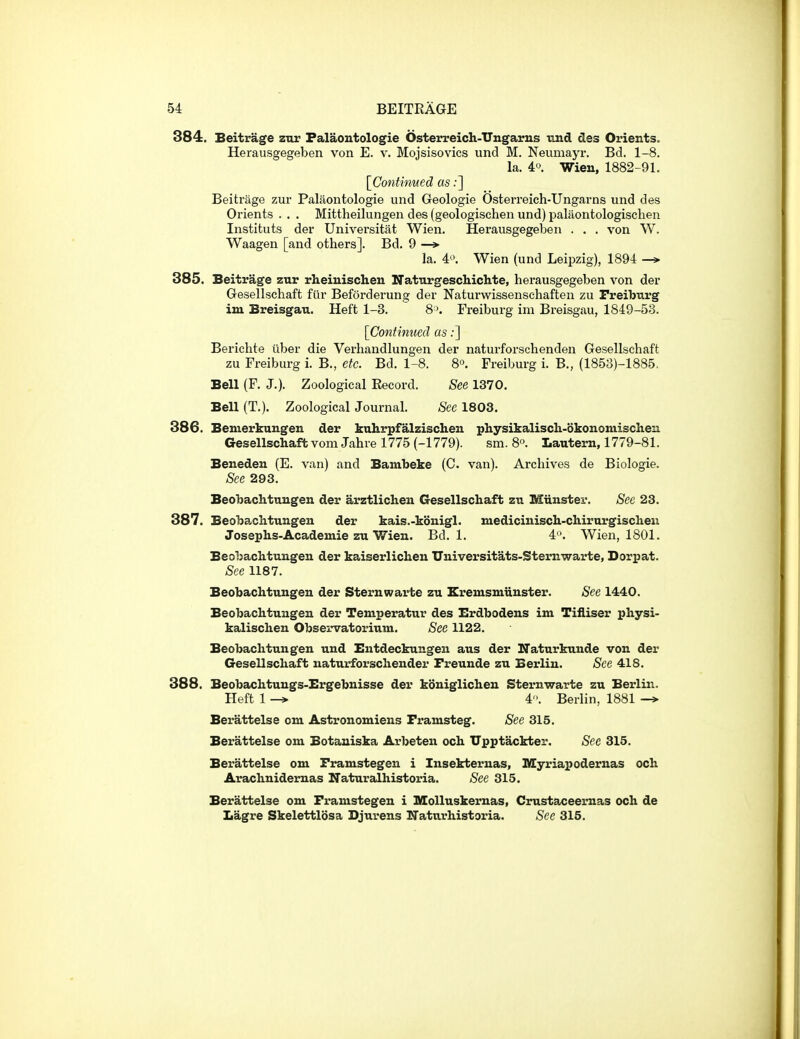 384. Beitrage znr Palaontologie Osterreich-Ungarus imd des Orients. Herausgegeben von E. v. Mojsisovics und M. Neumayr. Bd. 1-8. la. 4'^ Wien, 1882-91. [Continued as;] Beitrage zur Palaontologie und Geologie Osterreich-Ungai-ns und des Orients . . . Mittheilungen des (geologischen und) palaontologischen Instituts der Universitat Wien. Herausgegeben . . . von W. Waagen [and others]. Bd. 9 —> la. 4*^*. Wien (und Leipzig), 1894 —» 385. Beitrage zur rheiuischen Naturgeschichte, herausgegeben von der Gesellschaft fiir Beforderung der Naturwissenschaften zu Preiburg im Breisgau. Heft 1-3. 8'. Freiburg im Breisgau, 1849-53. [Continued as;] Berichte uber die Verhandlungen der naturforschenden Gesellschaft zu Freiburg i. B., etc. Bd. 1-8. 8°. Freiburg i. B., (1853)-1885. Bell (F. J.). Zoological Eecord. See 1370. Bell (T.). Zoological Journal. See 1803. 386. Bemerknngen der kuhrpfalzischen physikaliscli-okonomischen Gesellschaft vom Jahre 1775 (-1779). sm. 8°. Lautern, 1779-81. Beneden (E. van) and Bambeke (C. van). Archives de Biologie. See 293. Beobachtuugen der arztlichen Gesellschaft zu Miinster. See 23. 387. Beobachtungen der kais.-konigl. niediciuisch-chirurgischeu Josephs-Academie zu Wien. Bd. 1. 4\ Wien, 1801. Beobachtungen der kaiserlichen Universitats-Sternwarte, Dorpat. See 1187. Beobachtungen der Sternwarte zu Eremsmunster. See 1440. Beobachtungen der Temperatur des Erdbodens im Tiiliser physi- kalischen Observatorium. See 1122. Beobachtungen und Eutdeckungeu aus der ITaturkunde von der Gesellschaft naturforschender Freunde zu Berlin. See 418. 388. Beobachtungs-Ergebnisse der koniglichen Sternwarte zu Berlin. Heft 1 -» 4. Berlin, 1881 -» Berattelse cm Astronomiens Framsteg. See 315. Berattelse om Botauiska Arbeten och Upptackter. See 315. Berattelse om Framstegen i Insekternas, Myriapodernas och Arachnidernas Naturalhistoria. See 315. Berattelse om Framstegen i Molluskernas, Crustaceernas och de Lagre Skelettlosa Djurens Naturhistoria. Sec 315.