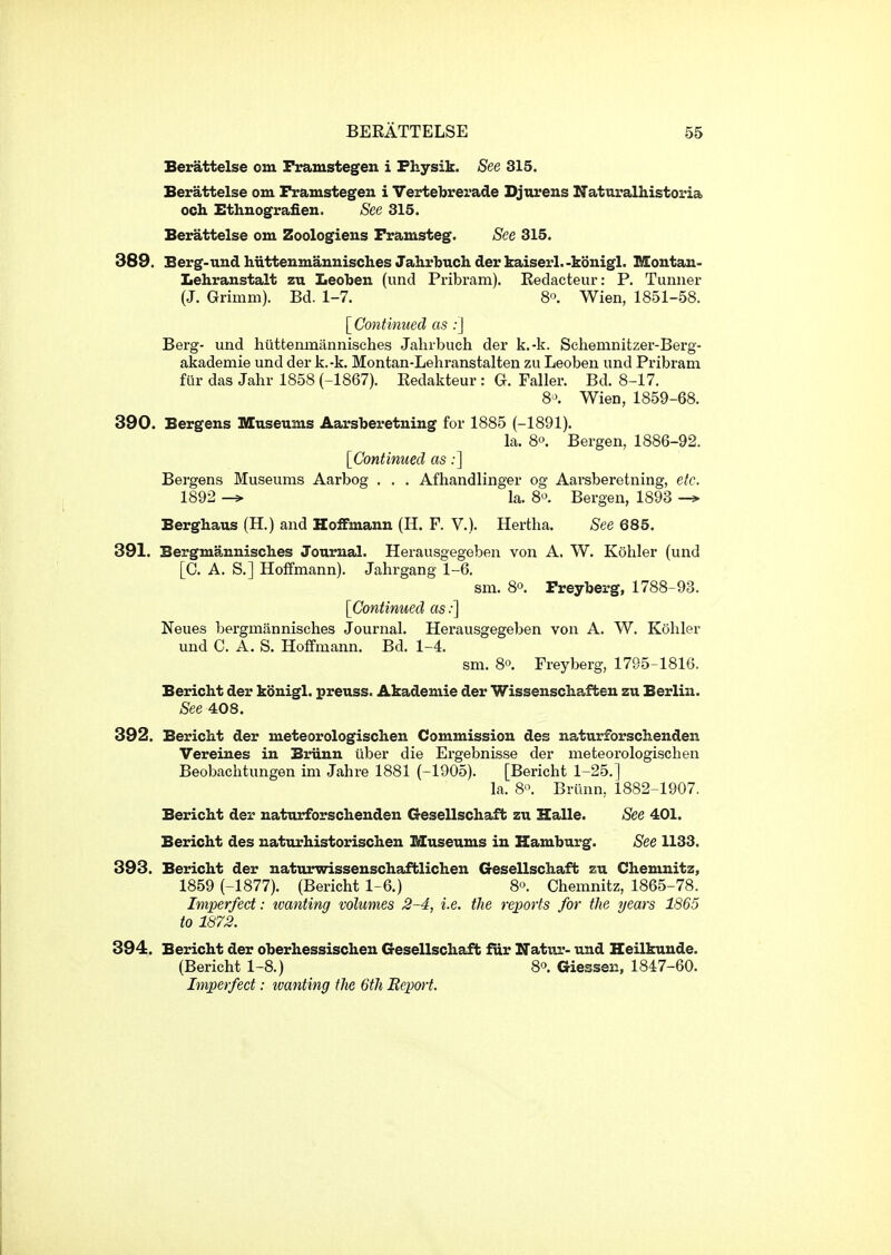 Berattelse om Framstegen i Fhysik. See 315. Berattelse om Framstegen i Vertebrerade Djurens Ifaturalhistoria och Ethnografien. See 315. Berattelse om Zoologiens Framsteg. See 315. 389. Berg-und hiittenmannisclies Jahrbuch der kaiserl.-konigl. Moutau- Lehranstalt zu Leoben (iind Pribram). Eedacteur: P. Tunner (J. Grimm). Bd. 1-7. 8. Wien, 1851-58. [Continued as ;] Berg- und hiittemnannisches Jahrbuch der k.-k. Schemnitzer-Berg- akademie und der k.-k. Montan-Lehranstalten zu Leoben und Pribram fur das Jahr 1858 (-1867). Eedakteur : G. Faller. Bd. 8-17. 8'>. Wien, 1859-68. 390. Bergens Museums Aarsberetning for 1885 (-1891). la. 8o. Bergen, 1886-92. [Continued as;] Bei'gens Museums Aarbog . . . Afhandlinger og Aai'sberetning, etc. 1892 -> la. 8o. Bergen, 1893 Berghaus (H.) and Hoffmann (H. F. V.). Hertha. See 685, 391. Bergmannisch.es Journal. Herausgegeben von A. W. Kohler (und [C. A. S.] Hoffmann). Jahrgang 1-6. sm. 80. Preyberg, 1788-93. [Continued as:] Neues bergmannisches Journal. Herausgegeben von A. W. Kohler und C. A. S. Hoffmann. Bd. 1-4. sm. 8o. Freyberg, 1795-1816. Bericht der konigl. preuss. Akademie der Wissenschaften zu Berlin. See 408. 392. Bericht der meteorologischen Commission des naturforschenden Vereines in Briinn liber die Ergebnisse der meteorologischen Beobachtungen im Jahre 1881 (-1905). [Bericht 1-25.] la. 8'\ Briinn, 1882-1907. Bericht der naturforschenden Gesellschaft zu Halle. See 401. Bericht des naturhistorischen Museums in Hamburg. See 1133. 393. Bericht der naturwissenschaftlichen Gesellschaft zu Chemnitz, 1859 (-1877). (Bericht 1-6.) 8°. Chemnitz, 1865-78. Imperfect: wanting volumes 2-4, i.e. the reports for the years 1865 to 1873. 394. Bericht der oberhessischen Gesellschafb fur Hatur- und Heilkunde. (Bericht 1-8.) 8^. Giessen, 1847-60. Imperfect: tvanting the 6th Report.