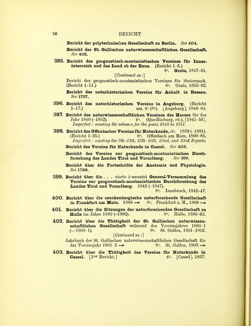 Bericht der polytechuisclien Gesellschafb zu Berlin. See 404. Bericht der St. Gallischeu uaturwisseuschaftlicheu Gesellschafb. See 402. 395. Bericht des geognostisch-montanistischen Vereines fur Inner- osterreich und das Laud ob der Bnns. (Bericht 1-5.) 8. Gratz, 1847-51. [Continued as:] Bericht des geognostisch-niontanistischen Vereines fiir Steiermark. (Bericht 1-11.) 8. Gratz, 1852-62. Bericht des naturhistorischeu Vereins fur Auhalt in Dessau. See 1737. 396. Bericht des naturhistorischeu Vereins in Augsburg. (Bericht 1-17.) sm. 40(8). [Augsburg], 1848-64. 397. Bericht des naturwissenschaftlichen Vereines des Harzes fiir das Jahr 1840 (-1852). 4'>. (Quedlinburg, etc.), [1841-53J. Imperfect: tvanting tJie volumes for the years 1848 to 1851. 398. Bericht des Oflfenbacher Vereins fiir Naturkunde, etc. 1859 (-1884). (Bericht 1-25.) 8. Offenbach am Main, 1860-85. Imperfect: tvanting the 7th-llth, 13th-18th, 22nd, and 23rd Eeports. Bericht des Vereins fur Naturkunde in Cassel. See 403. Bericht des Vereins zur geoguostisch-montanistischen Durch- forschung des Landes Tirol und Vorarlberg. See 399. Bericht iiber die Fortschritte der Anatomie und Fhysiologie. See 1796. 399. Bericht iiber die . . . vierte (-neunte) General-Versammlung des Vereins zur geognostisch-montanistischen Durchforschung des Landes Tirol und Vorarlberg. 1842 (-1847). 8°. Innsbruck, 1842-47. 400. Bericht iiber die senckeubergische naturforschende Gesellschafb in Frankfurt am Main. 1868 8'\ Frankfurt a. M., 1869 -* 401. Bericht iiber die Sitzungen der naturforschenden Gesellschaft zu HaUe im Jahre 1880 (-1892). 80. Halle, 1880-92. 402. Bericht iiber die Thatigkeit der St. Gallischen naturwissen- schaftlichen Gesellschaft wahrend des Vereinsjahres 1860-1 (—1900-1). 8°. St. Gallen, 1861-1902. [Continued as;] Jahrbuch der St. Gallischen naturwissenschaftlichen Gesellschaft fur das Vereinsjahr 1901-2 -> 8'\ St. Gallen, 1903 -» 403. Bericht iiber die Thatigkeit des Vereins fur Naturkunde in Cassel. [Iter Bericht.] 4o. [Cassel], 1837.