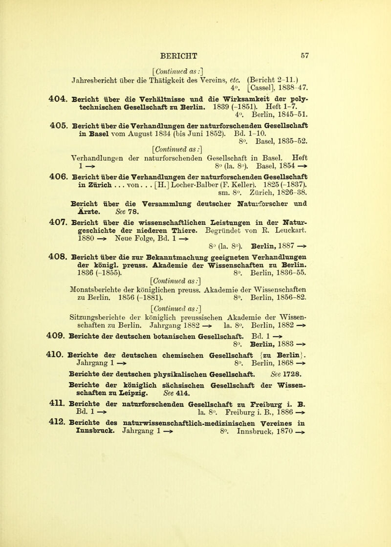 [Continued as;] Jahresbericht iiber die Thatigkeit des Vereins, etc. (Bericht 2-11.) 40. [Cassel], 1838-47. 404. Bericht iiber die Verhaltnisse nnd die Wirksamkeit der poly- technisclien Gesellschaft zu Berlin. 1839 (-1851). Heft 1-7. 4'\ Berlin, 1845-51. 405. Bericht iiber die Verhandlungen der natnrforschenden Gesellschaft in Basel vom August 1834 (bis Juni 1852). Bd. 1-10. S-^. Basel, 1835-52. [Continued as;] Verhandlungen der naturforschenden Gesellschaft in Basel. Heft 1 -» 8<^ (la. 8). Basel, 1854 -» 406. Bericht iiber die Verhandltingeu der natnrforschenden Gesellschaft in Ziirich . . . von. . . [H.] Locher-Balber (F. Keller). 1825 (-1837). sm. 8°. Zurich, 1826-38. Bericht iiber die Versammlnng deutscher Nattu-forscher nnd Arzte. See 78. 407. Bericht iiber die wissenschaftlichen Leistnngen in der Natur- geschichte der niederen Thiere. Begriindet von E. Leuckart. 1880 -» Neue Folge, Bd. 1 8' (la. 8*3). Berlin, 1887 -» 408. Bericht iiber die znr Bekanntmachung geeigneten Verhandlungen der konigl. preuss. Akademie der Wissenschaften zu Berlin. 1836 (-1855). 8'\ Berlin, 1836-55. [Continued as.-] Monatsberichte der koniglichen preuss. Akademie der Wissenschaften zu Berlin. 1856 (-1881). 8. Berlin, 1856-82. [Continued as Sitzungsberichte der koniglich preussischen Akademie der Wissen- schaften zu Berlin. Jahrgang 1882 —> la. 8*^. Berlin, 1882 —»• 409. Berichte der deutscheu botanischen Gesellschaft. Bd. 1 —* 8-^. Berlin, 1883 -» 410. Berichte der deutschen chemischen Gesellschaft {zu Berlin}. Jahrgang 1 -» 8'\ Berlin, 1868 Berichte der deutscheu physikalischen Gesellschaft. See 1728. Berichte der koniglich sachsischen Gesellschaft der Wissen- schaften zu Leipzig. See 414. 411. Berichte der naturforschenden Gesellschaft zu Freiburg i. B. Bd. 1 -» la. 8'>. Freiburg i. B., 1886 -» 412. Berichte des naturwissenschaftlich-medizinischen Vereines in Innsbruck. Jahrgang 1 —> 8°. Innsbruck, 1870