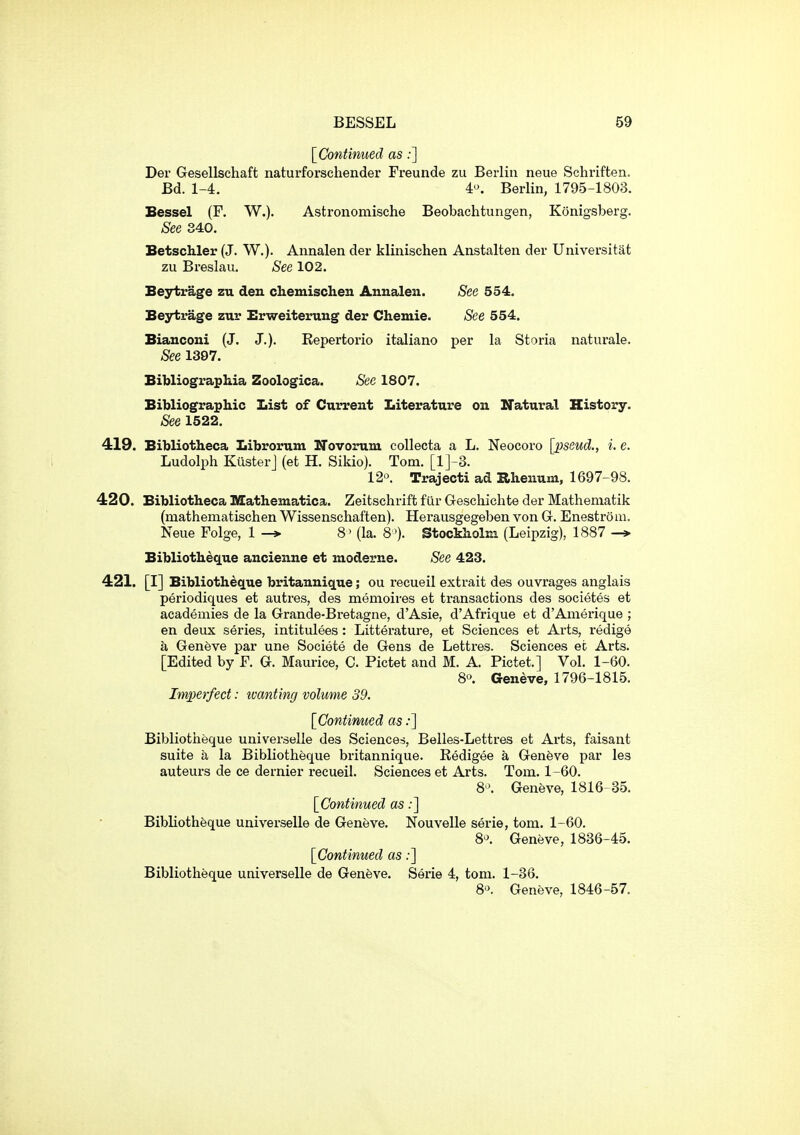 [Continued as;] Der Gesellschaft naturforschender Freunde zu Berlin neue Schriften. Bd. 1-4. 4^ Berlin, 1795-1803. Bessel (F. W.). Astronomische Beobachtungen, Konigsberg. See 340. Betschler (J. W.). Annalen der klinischen Anstalten der Universitat zu Breslau. See 102. Beytrage zu den chemischen Annalen. See 554. Beytrage ztxv Brweiterung der Chemie. See 554. Bianconi (J. J.). Kepertorio italiano per la Storia naturale. See 1307. Bibliographia Zoologica. See 1807. Bibliographic List of Current Literature on Natural History. See 1522. 419. Bibliotheca Libromm ITovorum coUecta a L. Neocoro [pseud., i. e. Ludolph KusterJ (et H. Sikio). Tom. [l]-3. 12. Trajecti ad Rhenum, 1697-98. 420. Bibliotheca Mathematica. Zeitschriffc fur Geschichte der Mathematik (mathematischen Wissenschaften). Herausgegeben von G. Enestrom. Neue Folge, 1 -> 8 ' (la. 8 '). Stockholm (Leipzig), 1887 -» Bibliotheque ancienne et moderne. See 423. 421. [I] Bibliotheque britannique; ou recueil extrait des ouvrages anglais periodiques et autres, des memoires et transactions des societes et academies de la Grande-Bretagne, d'Asie, d'Afrique et d'Amerique ; en deux series, intitulees : Litterature, et Sciences et Arts, redige a Geneve par une Societe de Gens de Lettres. Sciences ec Arts. [Edited by F. G. Maurice, C. Pictet and M. A. Pictet.] Vol. 1-60. 8o. Geneve, 1796-1815. Imperfect: tvanting volume 39. [Contimied as:] Bibliotheque universelle des Sciences, Belles-Lettres et Arts, faisant suite a la Bibliotheque britannique. Eedigee a Genfeve par les auteurs de ce dernier recueil. Sciences et Arts. Tom. 1-60. 8^ Geneve, 1816 35. [Continued as;] Bibliotheque universelle de Geneve. Nouvelle serie, torn. 1-60. 8^^. Geneve, 1836-45. [Contimied as:] Bibliotheque universelle de Geneve. Serie 4, torn. 1-36. 8. Geneve, 1846-57.