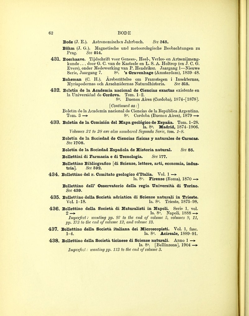 Bode (J. E.). Astronomisches Jahrbuch. See 345. Bohm (J. (jr.). Magnetische und meteorologische Beobachtungen zu Prag. See 914. 431. Eoerhaave. Tijdschrift voor Genees-, Heel-, Verlos- en Artsenijmeng- kunde .. . door G. C. van de Kasteele en L. S. A. Holtrop (en J. C. G. Evers), onder Medewerking van P. Hendriksz. Jaargang 1—Nieuwe Serie, Jaargang 7. 8o. 's Gravenhage (Amsterdam), 1839-48. c Bohemau (C. H.). Arsberattelse om Framstegen i Insekternas, Myriapodernas och Arachnidernas Naturalhistoria. See 315. 432. Eoletin de la Academia uacional de Cieucias exactas existente en la Universidad de Cordova. Tom. 1-2. 80. Buenos Aires (Cordoba), 1874-[1878]. [Continued as .•] Boletin de la Academia nacional de Ciencias de la Repiiblica Argentina. Tom. 3 -» 8o. Cordoba (Buenos Aires), 1879 -» 433. Boletin de la Comision del Mapa geologico de Espana. Tom. 1-28. la. 80. Madrid, 1874-1906. Volumes 21 to 28 are also numbered Scgunda Serie, torn. 1-8. Eoletin de la Sociedad de Ciencias fisicas y naturales de Caracas. See 1708. Eoletin de la Sociedad Espanola de Historia natural. See 85. Bollettini di Farmacia e di Tecnologia. See 177. EoUettino Bibliografico [di Scienze, lettere, arti, economia, indus- tria]. See 592. 434. Eollettino del r. Comitate geologico d'ltalia. Vol. 1 —» la. 8. Firenze (Eoma), 1870 -* BoUettino dell' Osservatorio della regia TJniversita di Torino. See 439. 435. Eollettino della Societa adriatica di Scienze uaturali in Trieste. Vol. 1-18. la. 80. Trieste, 1875-98. 436. Eollettino della Societa di UTatoralisti in Napoli. Serie 1, vol. 2 -» la. 8o. Napoli. 1888 -> Imperfect: ivanting pp. 97 to the end of volume 5, volumes 9, 11, pp. 173 to tJie end of volume 12, and volume 13. 437. Eollettino della Societa italiana dei Microscopisti. Vol. 1, fasc. 1-4. la. 80. Acireale, 1889-91. 438. Eollettino della Societa ticinese di Scienze natiirali. Anno 1 —*■ la. 8o. [Bellinzona], 1904 -* Imperfect: ivanting pp. 113 to the end of volume 3.