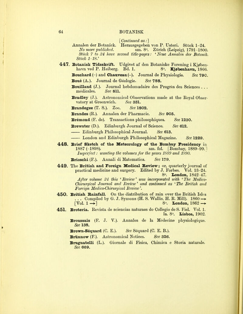 [Continued as:] Annalen der Botanick. Herausgegeben von P. Usteri. Stiick 1-24. No more published. sm. 8°. Zurich (Leipzig), 1791-1800. Stiick 7 to 24 have second title-pages: 'Neue Annalen der Botanik. Stiick 1-18: 447. Botanisk Tidsskrift. Udgivet af den Botaniske Forening i Kj^ben- havn ved P. Heiberg. Bd. 1. 8. Zj^benhavn, 1866. Bouchard (-) and Chanveau (-). Journal de Physiologie. See 790. Boue (A.). Journal de Geologie. See 788. Bouilland (J.). Journal liebdomadaire des Progres des Sciences . . . medicales. See 811. Bradley (J.). Astronomical Observations made at the Eoyal Obser- vatory at Greenwich. See 331. Brandegee (T. S.). Zoe. See 1802. Brandes (R.). Annalen der Phamiacie. See 905. Bremoud (F. de). Transactions philosophiques. See 1230. Brewster (D.). Edinburgh Journal of Science. See 612. Edinburgh Philosophical Journal. See 613. London and Edinburgh Philosophical Magazine. See 1229. 448. Brief Sketch of the Meteorology of the Bombay Presidency in 1887 (-1898). sm. fol. [Bombay, 1889-99.1 Imperfect: wanting the volumes for the years 1889 and 1890. Brioschi (F.). Annali di Matematica. See 179. 449. The British and Foreign Medical Review; or, quarterly journal of practical medicine and surgery. Edited by J. Forbes. Vol. 13-24. 80. London, 1842-47. After volume 24 this 'Bevietv' was incorporated tvith ^The Medico- Chirurgical Journal and Beview' and continued as ^Tlie British and Foreign Medico-Chirurgical Beview'. 450. British Rainfall. On the distribution of rain over the British Isles . . . Compiled by G. J. Symons (H. S. Wallis. H. R. Mill). 1860 -> [Vol. 1 ^] 8^ London, 1862 -* 451. Broteria. Eevista de sciencias naturaes do Collegio de S. Fiel. Vol. 1. la. 8«. Lisboa, 1902. Broussais (F. J. V.). Annales de la Medecine physiologique. See 138. Brown-Sequard (C. E.). See Sequard (C. E. B.). Biriinuow (F.). Astronomical Notices. See 326. Brnguatelli (L.). Giornale di Fisica, Chimica e Storia naturale. See 669.