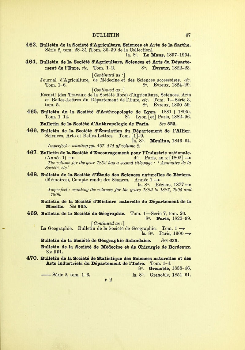 463. Etilletiu de la Society d'Agrictilture, Sciences et Arts de la Sarthe. Serie 2, torn. 28-31 (Tom. 36-89 de la Collection). la. 8°. Le Mans, 1897-1904. 464. Bulletin de la Societe d'Agriculture, Sciences et Arts du Departe- ment de I'Eure, etc. Tom. 1-2. 8. ^vreux, 1822-23. [Continued as;] Journal d'Agriculture, de Medecine et des Sciences accessoires, etc. Tom. 1-6. 80. 6vreux, 1824-29. [Continued as;] Eecueil (des Travaux de la Societe libre) d'Agriculture, Sciences, Arts et Belles-Lettres du Departement de I'Eure, etc. Tom. 1—Serie 3, torn. 5. 8°. fivreux, 1830-59. 465. Bulletin de la Soci6t6 d'Anthropologie de Lyon. 1881 (-1895). Tom. 1-14. 80. Lyon [et] Paris, 1882-96. Bulletin de la Soci6t6 d'Anthropologie de Paris. See 523. 466. Bulletin de la Society d'^uiulation du Departement de I'AUier. Sciences, Arts et Belles-Lettres. Tom. [l]-9. la. 80. Moulins, 1846-64. Imperfect: tvantingpp. 407-414 of volume 8. 467. Bulletin de la Soci6t6 d'Encouragement pour ITndustrie nationale. (Annee 1) -» 4°. Paris, an x [1802] TJie volume for the year 1852 has a second title-page : ' Annuaire de la Societe, etc' 468. Bulletin de la Society d'^tude des Sciences naturelles de B6ziers. (Memoires), Compte rendu des Seances. Annee 1 —* la. 8'\ Beziers, 1877-* Imperfect: wanting the volumes for the years 1882 to 1887, 1905 and 1906. Bulletin de la Society d'Histoire naturelle du Departement de la Moselle. See 965. 469. Bulletin de la Society de G^ographie. Tom. 1—Serie 7, torn. 20. 80. Paris, 1822-99. , [Continued as;] La Geographic. Bulletin de la Societe de Geographie. Tom. 1 —> la. 80. Paris, 1900 Bulletin de la Soci6t6 de Geographie finlandaise. See 635. Bulletin de la Society de Medecine et de Chirurgie de Bordeaux. See 991. 470. Bulletin de la Society de Statistique des Sciences naturelles et des Arts industriels du Departement de I'lsdre. Tom. 1-4. 80. Grenoble, 1838-46. Serie 2, torn. 1-6. la. 8o. Grenoble, 1851-61. p 2