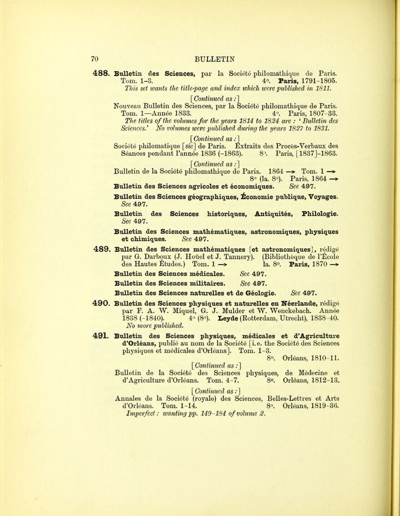 488. Bulletin des Sciences, par la Societe philomathique de Paris. Tom. 1-3. 40. Paris, 1791-1805. This set wants the title-page and index which ivere published in 1811. [Continued as;] Nouveau Bulletin des Sciences, par la Societe philomathique de Paris. Tom. 1—Annee 1838. 4». Paris, 1807-33. Tlie titles of the volumes for the years 1814 to 1824 are : ' Bulletin des Sciences.' No volumes were piiblished dunng the years 1827 to 1831. [Cotitimied as:] Societe philomatique [sic] de Paris. Extraits des Proces-Verbaux des Seances pendant I'annee 1836 (-1863). 8\ Paris, [1837]-1863. [Continued as;] Bulletin de la Societe philomathique de Paris. 1864 Tom. 1 80 (la. 80). Paris, 1864 -* Bulletin des Sciences agricoles et ^conomiques. See 497. Bulletin des Sciences geographiques, ^conomie publique. Voyages. See 497. Bulletin des Sciences historiques, Antiquites, Philologie. See 497. Bulletin des Sciences matli6matiques, astronomiques, physiques et chimiques. See 497. 489. Btilletin des Sciences math^matiques {et astronomiques}, redige par G. Darboux (J. Hoiiel et J. Tannery). (Bibliotheque de Vtlcole des Hautes ^Itudes.) Tom. 1 la. 8o. Paris, 1870 -* Bulletin des Sciences m^dicales. See 497. Bulletin des Sciences militaires. See 497. Bulletin des Sciences naturelles et de G6ologie. See 497. 490. Bulletin des Sciences physiques et naturelles en IT^erlande, redige par F. A. W. Miquel, G. J. Mulder et W. Wenckebach. Annee 1838 (-1840). 40(80). Leyde (Rotterdam, Utrecht), 1838-40. No more published. 491. Bulletin des Sciences physiques, medicales et d'Agriculture d'Orl6ans, publie au nom de la Societe [i. e. the Societe des Sciences physiques et medicales d'Orleans]. Tom. 1-3. 80. Orleans, 1810-11. [Continued as .•] Bulletin de la Societe des Sciences physiques, de Medecine et d'Agriculture d'Orleans. Tom. 4-7. 8°. Orleans, 1812-13. [Continued as .•] Annales de la Societe (royale) des Sciences, Belles-Lettres et Arts d'Orleans. Tom. 1-14. 8°. Orleans, 1819-36. Imperfect: tvanting pp. 149-184 of volume 2.