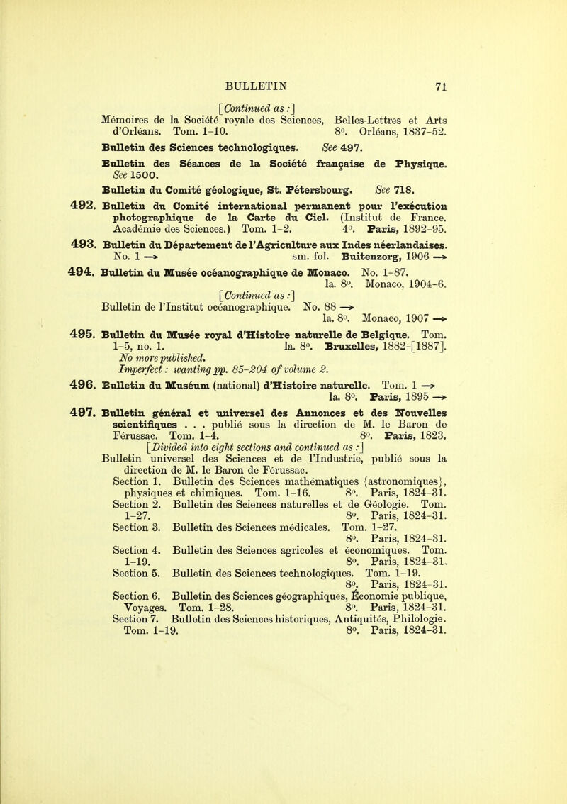 [Continued as:] Memoires de la Societe royale des Sciences, Belles-Lettres et Arts d'Orleans. Tom. 1-10. 8'\ Orleans, 1837-52. Bulletin des Sciences technologiqnes. See 497. Bulletin des Seances de la Societe frangaise de Fhysique. See 1500. Bulletin du Comity g6ologique, St. Petersbourg. See 718. 492. Bulletin du Comite international permanent pour l'ex6cution photographique de la Carte du Ciel. (Institut de France. Academie des Sciences.) Tom. 1-2. 4'\ Paris, 1892-95. 493. Bulletin du Departement de I'Agriculture aux Indes neerlandaises. No. 1 —> sm. fol. Buitenzorg, 1906 —» 494. Bulletin du Musee oceanographique de Monaco. No. 1-87. la. 8*^. Monaco, 1904-6. [Continued as:] Bulletin de I'lnstitut oceanographique. No. 88 —» la. 8°. Monaco, 1907 —> 495. Bulletin du IXCus^e royal d'Histoire uaturelle de Belgique. Tom. 1-5, no. 1. la. 8°. BruxeUes, 1882-[1887J. No more published. Imperfect: tvantingpp. 85-204 ofvohme 2. 496. Bulletin du Museum (national) d'Histoire naturelle. Tom. 1 —» la. 8°. Paris, 1895 -* 497. Bulletin general et universel des Annonces et des ITouvelles scientiiiques . . . publie sous la direction de M. le Baron de Ferussac. Tom. 1-4. 8>. Paris, 1823. [Divided into eight sections and continued as:] Bulletin universel des Sciences et de I'lndustrie, publie sous la direction de M. le Baron de Ferussac. Section 1. Bulletin des Sciences mathematiques {astronomiques}, physiques et chimiques. Tom. 1-16. 8'^. Paris, 1824-31. Section 2. Bulletin des Sciences naturelles et de Geologie. Tom. 1-27. 80. Paris, 1824-31. Section 3. Bulletin des Sciences medicales. Tom. 1-27. 8'. Paris, 1824-31. Section 4. Bulletin des Sciences agricoles et economiques. Tom. 1-19. 80. Paris, 1824-31, Section 5. Bulletin des Sciences technologiques. Tom. 1-19. 80. Paris, 1824-31. Section 6. Bulletin des Sciences geographiques, 6conomie publique, Voyages. Tom. 1-28. 8^ Paris, 1824-31. Section 7. Bulletin des Sciences historiques, Antiquites, Philologie. Tom. 1-19. 8°. Paris, 1824-31.