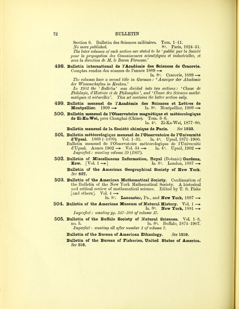 Section 8, Bulletin des Sciences militaires. Tom. 1-11. No more imhlished. 8. Paris, 1824-31. The later volumes of each section are stated to he '■public par la Societe ]3our la propagation des Connaissances scientifiqiies et industrielles, ct sous la direction de 31. le Baron Femssac.' 498. Bulletin international de 1'Academic des Sciences de Cracovie. Comptes rendus des seances de I'annee 1889 —*■ la. 8^. Cracovie, 1889 -> The volumes have a second title in German : * Ameiger der Ahademie der Wissenschaften in KraJcau.' In 1901 the ' Bulletin' loas divided into tivo sections: ' Classe de Philologie, d'Histoire et de Philosophic', and ' Classe des Sciences matM- matiques et naturelles'. This set contains the latter section only. 499. Bulletin mensuel de I'Academie des Sciences et Lettres de Montpellier. 1909 -» la. 8°. Montpellier, 1909 -» 500. Bulletin mensuel de I'Observatoire magnetique et m6t6orologique de Zi-Ka-Wei, pres Changhai (Chine). Tom. 3-6. la. 4-^. Zi-Ka-Wei, 1877-80. Bulletin mensuel de la Society chimique de Paris. See 1523. 501. Bulletin m6teorologique mensuel de I'Observatoire de l'Universit6 d'Upsal. 1868 (-1899). Vol. 1-31. la. 4°. Upsal, 1871-1900. Bulletin mensuel de rObservatoire meteorologique de I'Universite d'Upsal. Annee 1902 Vol. 34 -» la. 4'\ Upsal, 1902 -» Imperfect: tvaniing volume 39 [1907). 502. Bulletin of Miscellanous Information, Boyal (Botanic) Gardens, Kew. [Vol. 1 -^J la. 8. London, 1887 -* Bulletin of the American Geographical Society of New York. See 827. 503. Bulletin of the American Mathematical Society. Continuation of the Bulletin of the New York Mathematical Society. A historical and critical review of mathematical science. Edited by T. S. Fiske [and others]. Vol. 4 —» la. 8^. Lancaster, Pa., and Ifew York, 1897 —»• 504. Bulletin of the American Museum of Natural History. Vol. 1 —» la. 8o. New York, 1881 -> Imperfect: wanting pp. 347-380 of volume 17. 505. Bulletin of the Buffalo Society of Natural Sciences. Vol. 1-8, no. 5. la. 8°. Buffalo, 1874-1907. Imperfect: toanting all after numher 1 of volume 7. Bulletin of the Bureau of American Ethnology. See 1519. Bulletin of the Bureau of Fisheries, United States of America. See 518.