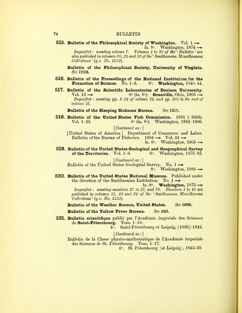 515. Bnlletiu of the Philosophical Society of Washington. Yol. 1 —* la. 8. Washiugton, 1874 Imperfect: wanting volume 7. Volumes 1 to 10 of the ^Bulletin' are also published in volumes 20, 25 and 33 of the' Smithsonian Miscellaneous Collections' (3. v. No. 1521). Bulletin of the Philosophical Society, University of Virginia. See 1702. 516. Bulletiu of the Proceedings of the National Institution for the Promotion of Science. No. 1-3. 8'^. Washington, 1840-44. 517. Bulletin of the Scientific Laboratories of Denison University. Vol. 13 -* 8° (la. 8°). Granville, Ohio, 1905 -» Imperfect: tvanting pp. 1-34 of volume 13, and pp. 101 to the end of volume 15. Bulletin of the Sleeping Sickness Bureau. See 1517. 518. Bulletin of the United States Pish Commission. 1881 (-1903). Vol. 1-23. 8'^ (la. 8-^). Washington, 1882-1906. [Continued as:] [United States of America.] Department of Commerce and Labor. Bulletin of the Bureau of Fisheries. 1904 —»■ Vol. 24 —» la. 8». Washington, 1905 -* 519. Bulletin of the United States Geological and Geographical Survey of the Territories. Vol. 1-6. 8^ Washington, 1875-82. [^Continued as .•] Bulletin of the United States Geological Survey. No. 1 —*• 8'>. Washington, 1883 -> 520. Bulletin of the United States National Museum. Published under the direction of the Smithsonian Institution. No. 1 —> la. 80. Washington, 1875 —»• Imperfect: tvanting numbers 17 to 37, and 70. Numbers 1 to 16 are published in volumes 13, 23 and 24 of the ' Smithsonian Miscellanous Collections' {q.v. No. 1521). Bulletin of the Weather Bureau, United States. See 1695. Bulletin of the Yellow Pever Bureau. See 891. 521. Bulletin scientifique publie par I'Academie imperiale des Sciences de Saint-Petersbourg. Tom. 1-10. 4 . Saint-Petersbourg et Leipzig, [1836J-1842. [Continued as .*] Bulletin de la Classe physico-mathematique de I'Academie imperiale des Sciences de St. Petersbourg. Tom. 1-17. 40. St. Petersbourg [et Leipzig}, 1843-59.