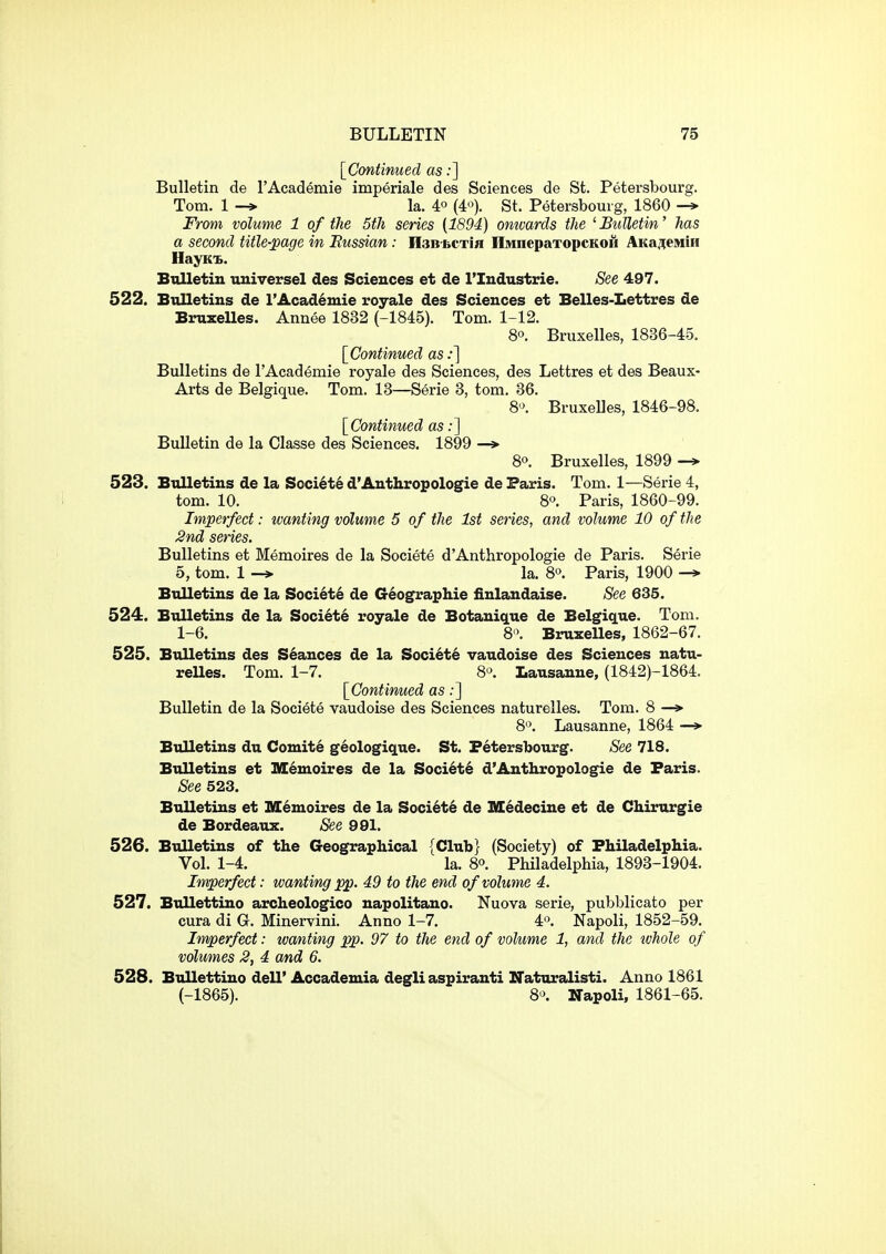 [Contimied as:] Bulletin de I'Academie imperiale des Sciences de St. Petersbourg. Tom. 1 -* la. 40 (4«). St. Petersbourg, 1860 -» From volume 1 of the 5th series (1894) omvards the ' Bulletm' has a second title-page in Russian: nsB-bcxifl IlMnepaTopcKOH AKa7(eMiH HayKis. Bulletin universel des Sciences et de I'Industrie. See 497. 522. Bulletins de I'Academie royale des Sciences et Belles-Lettres de Bruxelles. Annee 1832 (-1845). Tom. 1-12. 80. Bruxelles, 1836-45. [Continued as;] Bulletins de I'Academie royale des Sciences, des Lettres et des Beaux- Arts de Belgique. Tom. 13—Serie 3, tom. 36. 8«\ Bruxelles, 1846-98. [Continued as;] Bulletin de la Classe des Sciences. 1899 —» 80. Bruxelles, 1899 523. Btilletins de la Societe d'Anthropologie de Paris. Tom. 1—Serie 4, tom. 10. 80. Paris, 1860-99. Imperfect: wanting volume 5 of the 1st series, and volume 10 of the 2nd series. Bulletins et Memoires de la Societe d'Anthropologic de Paris. Serie 5, tom. 1 -» la. 8. Paris, 1900 -* Bulletins de la Society de G6ographie iinlandaise. See 635. 524. Bulletins de la Societe royale de Botanique de Belgique. Tom. 1-6. 8'\ Bruxelles, 1862-67. 525. Bulletins des Seances de la Society vaudoise des Sciences natu- reUes. Tom. 1-7. 8'>. Lausanne, (1842)-1864. [Continued as;] Bulletin de la Societe vaudoise des Sciences naturelles. Tom. 8 —> 80. Lausanne, 1864 —> Bulletins du Comite geologique. St. Petersbourg. See 718. Bulletins et IHenioires de la Soci6t6 d'Anthropologie de Paris. See 523. Bulletins et M6moires de la Societe de M6decine et de Ch.irurgie de Bordeaux. See 991. 526. Bulletins of the Geographical {Club} (Society) of Philadelphia. Vol. 1-4. la. 80. Philadelphia, 1893-1904. Imperfect: wanting pp. 49 to the end of volume 4. 527. Bullettino archeologico napolitano. Nuova serie, pubblicato per cura di G. Minervini. Anno 1-7. 4'>. Napoli, 1852-59. Imperfect: wanting pp. 97 to the end of volume 1, and the tvhole of volumes 2, 4 and 6. 528. Bullettino deU' Accademia degli aspiranti Naturalisti. Anno 1861 (-1865). 80. Napoli, 1861-65.